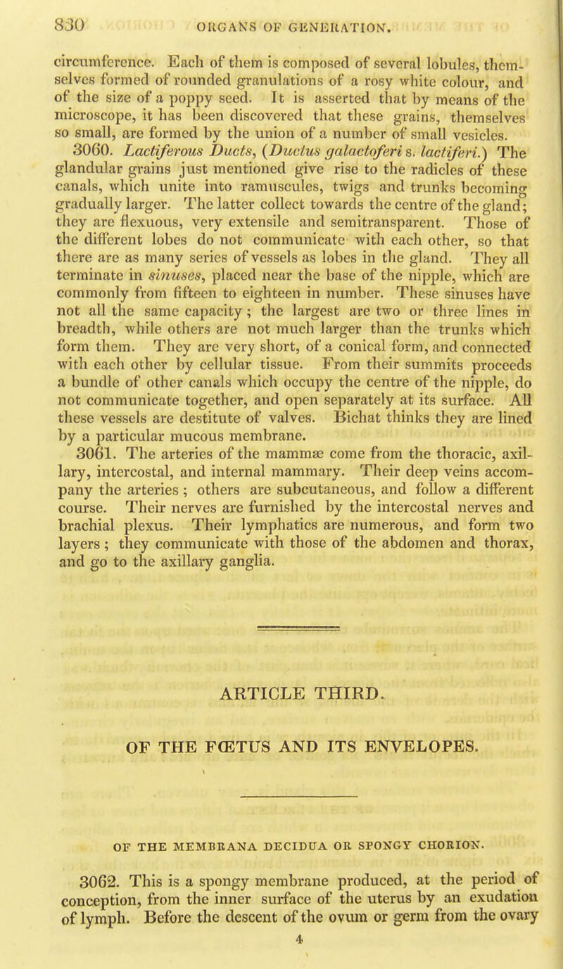 circumference. Eacli of them is composed of several lobules, them- selves formed of rounded granulations of a rosy white colour, and of the size of a poppy seed. It is asserted that by means of the microscope, it has been discovered that these grains, themselves so small, are formed by the union of a number of small vesicles. 3060. Lactiferous Ducts, (Ductus galactoferi s. lactiferi.) The glandular grains just mentioned give rise to the radicles of these canals, which unite into ramuscules, twigs and trunks becoming gradually larger. The latter collect towards the centre of the gland; they are flexuous, very extensile and semitransparent. Those of the different lobes do not communicate with each other, so that there are as many series of vessels as lobes in the gland. They all terminate in sinuses, placed near the base of the nipple, which are commonly from fifteen to eighteen in number. These sinuses have not all the same capacity; the largest are two or three lines in breadth, while others are not much larger than the trunks which form them. They are very short, of a conical form, and connected with each other by cellular tissue. From their summits proceeds a bundle of other canals which occupy the centre of the nipple, do not communicate together, and open separately at its surface. All these vessels are destitute of valves. Bichat thinks they are lined by a particular mucous membrane. 3061. The arteries of the mammae come from the thoracic, axil- lary, intercostal, and internal mammary. Their deep veins accom- pany the arteries ; others are subcutaneous, and follow a different course. Their nerves are furnished by the intercostal nerves and brachial plexus. Their lymphatics are numerous, and form two layers ; they communicate with those of the abdomen and thorax, and go to the axillary ganglia. ARTICLE THIRD. OF THE FCETUS AND ITS ENVELOPES. OF THE MEMBEANA DECIDUA OR SPONGY CHORION. 3062. This is a spongy membrane produced, at the period of conception, from the inner surface of the uterus by an exudation of lymph. Before the descent of the ovum or germ from the ovary 4