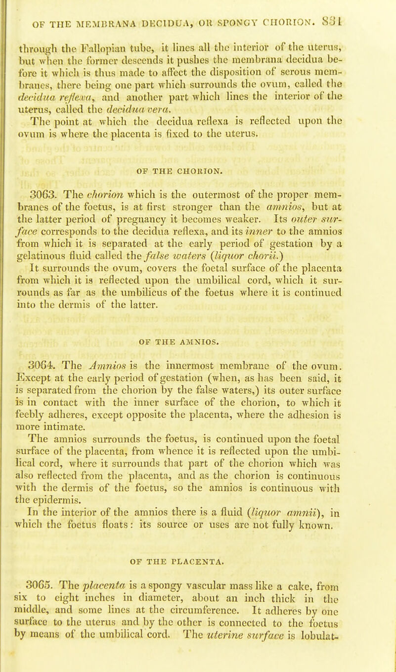 OF THE MEMURANA DECIDUA, OH SPONGY CHORION. Si) I through the Fallopian tube, it lines all the interior of the uterus, but when the former descends it pushes the membrana decidua be- fore it which is thus made to affect the disposition of serous mem- branes, there being one part which surrounds the ovum, called the decidua reflewa, and another part which lines the interior of the uterus, called the decidua vera. The point at which the decidua reflexa is reflected upon the ovum is where the placenta is fixed to the uterus. OF THE CHORION. 3063. The chorion which is the outermost of the proper mem- branes of the foetus, is at first stronger than the amnios, but at the latter period of pregnancy it becomes weaker. Its outer sur- face corresponds to the decidua reflexa, and its inner to the amnios from which it is separated at the early period of gestation by a gelatinous fluid called the false ivafers {liquor chorii.) It surrounds the ovum, covers the foetal surface of the placenta from which it is reflected upon the umbilical cord, which it sur- rounds as far as the umbilicus of the foetus where it is continued into the dermis of the latter. OF THE AMNIOS. 3064. The Amnios is the innermost membrane of the ovum. Except at the early period of gestation (when, as has been said, it is separated from the chorion by the false waters,) its outer surface is in contact with the inner surface of the chorion, to which it feebly adheres, except opposite the placenta, where the adiiesion is more intimate. The amnios surrounds the foetus, is continued upon the foetal surface of the placenta, from whence it is reflected upon the umbi- lical cord, where it surrounds that part of the chorion which was also reflected from the placenta, and as the chorion is continuovis with the dermis of the foetus, so the amnios is continuous with the epidermis. In the interior of the amnios there is a fluid {liquor omnii), in which the foetus floats: its source or uses are not fully known. OF THE PLACENTA. 3065. The placenta is a spongy vascular mass like a cake, from six to eight inches in diameter, about an inch thick in the middle, and some lines at the circumference. It adheres by one surface to the uterus and by the other is connected to the foetus by means of the umbilical cord. The uterine surface is lobulat-