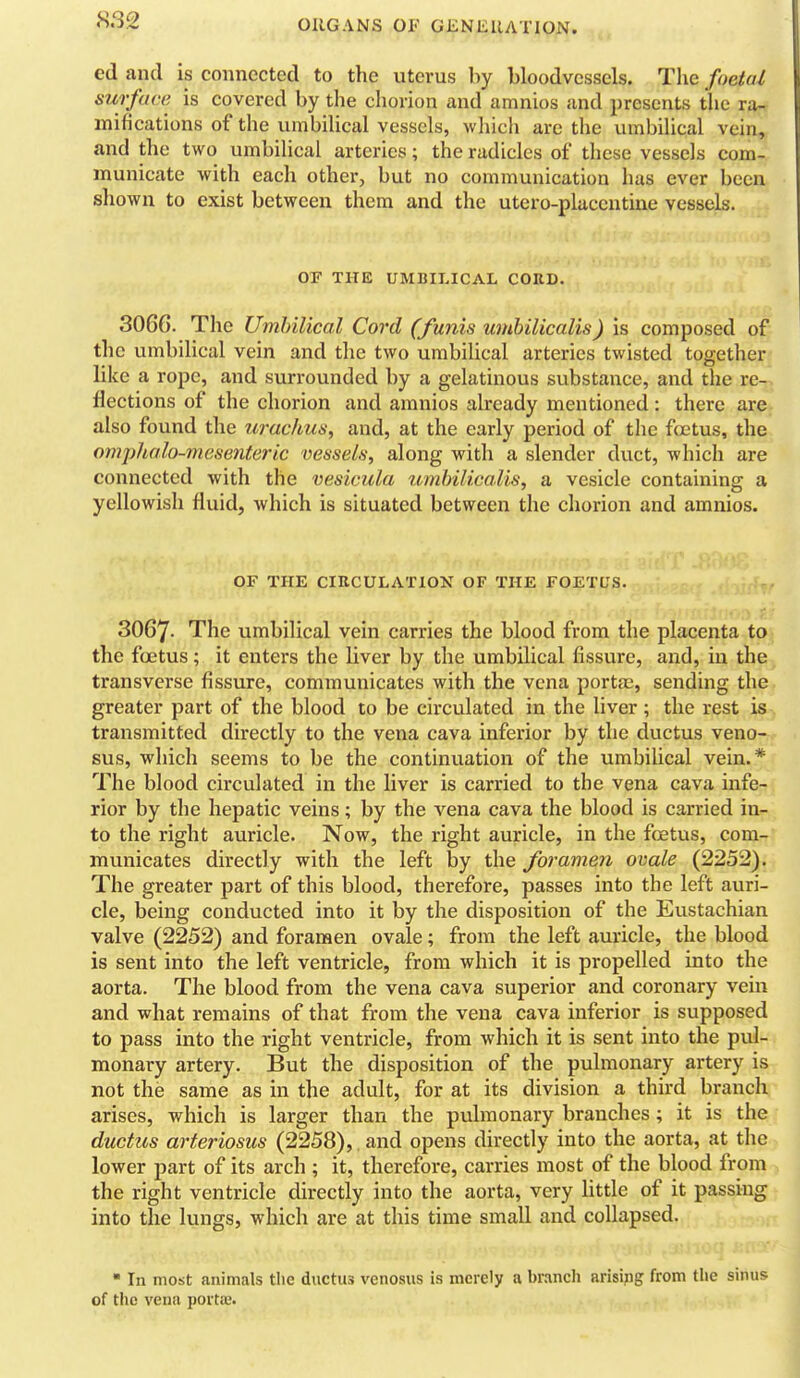 ed and is connected to the uterus by bloodvessels. The foetal surface is covered by the cliorion and amnios and presents the ra- mifications of the umbilical vessels, which are the umbilical vein, and the two umbilical arteries; the radicles of these vessels com- municate with each other, but no communication has ever been shown to exist between them and the utero-placcntine vessels. OF THE UMBILICAL CORD. 3066. The Umbilical Cord (funis unibilicalis) is composed of the umbilical vein and the two umbiUcal arteries twisted together like a rope, and surrounded by a gelatinous substance, and the re- flections of the chorion and amnios already mentioned: there are also found the urachus, and, at the early period of the foetus, the omj)halo-mesenteric vessels, along with a slender duct, which are connected with the vesicula umhilicalis, a vesicle containing a yellowish fluid, which is situated between the chorion and amnios. OF THE CIRCULATION OF THE FOETUS. 3067- The umbilical vein carries the blood from the placenta to the fcEtus; it enters the liver by the umbilical fissure, and, in the transverse fissure, communicates with the vena portas, sending the greater part of the blood to be circulated in the liver; the rest is transmitted directly to the vena cava inferior by the ductus veno- sus, which seems to be the continuation of the umbilical vein.* The blood circulated in the liver is carried to the vena cava infe- rior by the hepatic veins; by the vena cava the blood is carried in- to the right auricle. Now, the right auricle, in the foetus, com- municates directly with the left by the foramen ovale (2252). The greater part of this blood, therefore, passes into the left auri- cle, being conducted into it by the disposition of the Eustachian valve (2252) and foramen ovale; from the left auricle, the blood is sent into the left ventricle, from which it is propelled into the aorta. The blood from the vena cava superior and coronary vein and what remains of that from the vena cava inferior is supposed to pass into the right ventricle, from which it is sent into the pul- monary artery. But the disposition of the pulmonary artery is not the same as in the adult, for at its division a third branch arises, which is larger than the pulmonary branches; it is the ductus arteriosus (2258), . and opens directly into the aorta, at the lower part of its arch ; it, therefore, carries most of the blood from the right ventricle directly into the aorta, very Httle of it passing into the lungs, which are at this time small and collapsed.  In most animals the ductus venosus is merely a branch arising from the sinus of the vena portae.