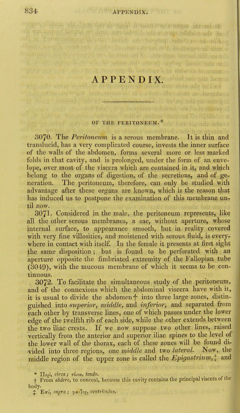 APPENDIX. OF THE PEniTONEUM.* 3070. The Peritoneum is a serovis membrane. It is thin and translucid, has a very compUcated course, invests the inner surface of the walls of the abdomen, forms several more or less marked folds in that cavity, and is prolonged, under the form of an enve- lope, over most of the viscera wliich are contained in it, and which belong to the organs of digestion, of the secretions, and of ge- neration. The peritoneum, therefore, can only be studied with advantage after these organs are known, which is the reason that has induced us to postpone the examination of this membrane un- til now. 3071. Considered in the male, the peritoneum represents, like all the other serous membranes, a sac, without aperture, whose internal surface, to appearance smooth, but in reality covered with very fine vHlosities, and moistened with serous fluid, is every- where in contact with itself. In the female it presents at first sight the same disposition ; but is found to be perforated with . an aperture opposite the fimbriated extremity of the Fallopian tube (3049), with the mucous membrane of which it seems to be con- tinuous. 3072. To facilitate the simultaneous study of the peritoneum, and of the connexions which the abdominal viscera have with it, it is usual to divide the abdomen-f- into three large zones, distin- guished into superior, middle, and inferior, and separated from each other by transverse lines, one of which passes under the lower edge of the twelfth rib of each side, while the other extends between the two iUac crests. If we now suppose two other lines, raised vertically from the anterior and superior iUac spines to the level of the lower wall of the thorax, each of these zones will be found di- vided into three regions, one middle and two lateral. Now, the middle region of the upper zone is called the Epigastrium, \ and • Ili^!, circa; r'uvu, tcndo, _ . j f From ahderc, to conceal, because this cavity contains the principal viscera of thej body. < $ 'Eir'i, supra; yuflr:^, venirkulvs. J