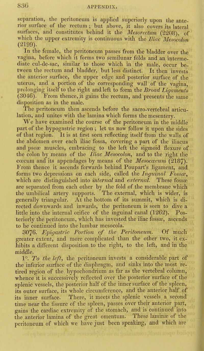 APPENDIX. separation, the peritoneum is applied superiorly upon the ante- rior surface of the rectum; but above, it also'covers its lateral surfaces, and constitutes behind it the Mesorcctum (2208), of which the upper extremity is continuous with the Iliac Mesocolon (2199). In the female, the peritoneum passes from the bladder over the vagina, before which it forms two semilunar folds and an interme- diate cul-de-sac, similar to those which in the male, occur be- tween the rectum and bladder, but less distinct. It then invests the anterior surface, the upper edge and posterior surface of the uterus, and a portion of the corresponding wall of the vagina, prolonging itself to the right and left to form i\\e Broad Ligaments (3046). From thence, it gains the rectum, and presents the same disposition as in the male. The peritoneum then ascends before the sacro-vertebral articu- lation, and unites with the lamina which forms the mesentery. We have examined the course of the peritoneum in the middle part of the hypogastric region; let us now follow it upon the sides of that region. It is at first seen reflecting itself from the walls of the abdomen over each iliac fossa, covering a part of the iliacus and psoa3 muscles, embracing to the left the sigmoid flexure of the colon by means of the Iliac Mesocolon^ and to the right the coecum and its appendages by means of the Mesoccecum (2187). From thence it ascends forwards behind Poupart's ligament, and forms two depressions on each side, called the Inguinal Fossce, which are distinguished into internal and external. These fossae are separated from each other by the fold of the membrane which the umbilical artery supports. The external, which is wider, is generally triangular. At the bottom of its summit, which is di- rected downwards and inwards, the peritoneum is seen to dive a little into the internal orifice of the inguinal canal (1262). Pos- teriorly the peritoneum, which has invested the iUac fossje, ascends to be continued into the lumbar mesocola. 3076. Epigastric Portion of the Peritoneum. Of much greater extent, and more complicated than the other two, it ex- hibits a different disposition to the right, to the left, and in the middle. 1°. To the left, the peritoneum invests a considerable part of the inferior surface of the diaphragm, and sinks into the most re- tired region of the hypochondrium as far as the vertebral column, whence it is successively reflected over the posterior surface of the splenic vessels, the posterior half of the inner surface of the spleen, its outer surface, its whole circumference, and the anterior half of its inner surface. There, it meets the splenic vessels a second time near the fissure of the spleen, passes over their anterior part, gains the cardiac extremity of the stomach, and is continued into the anterior lamina of the great omentum. These lamina? of the peritoneum of which we have just been speaking, and which arc