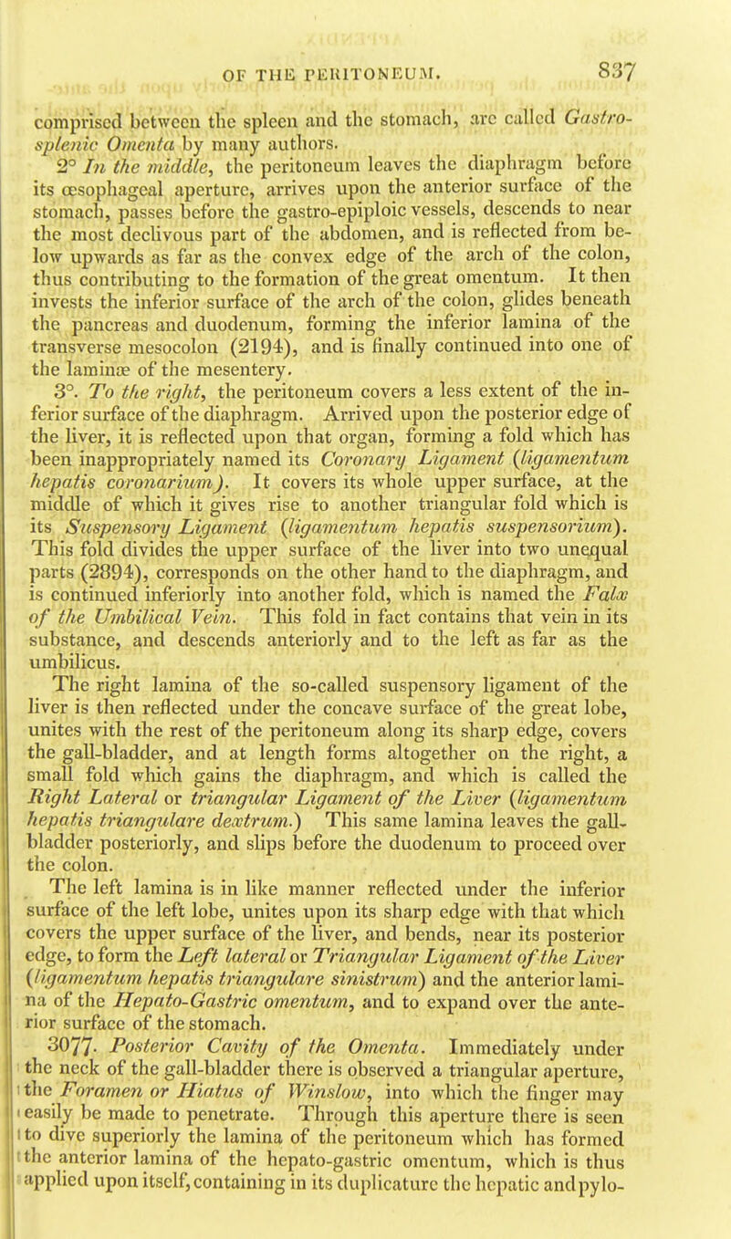 comprised between the spleen and the stomach, arc called Gas fro- splenic Omenta by many authors. 2° In the middle, the peritoneum leaves the diaphragm before its oesophageal aperture, arrives upon the anterior surface of tlie stomach, passes before the gastro-epiploic vessels, descends to near the most decUvous part of the abdomen, and is reflected from be- low upwards as far as the convex edge of the arch of the colon, thus contributing to the formation of the great omentum. It then invests the inferior surface of the arch of the colon, glides beneath the pancreas and duodenum, forming the inferior lamina of the transverse mesocolon (2194), and is finally continued into one of the lamina; of the mesentery. 3°. To the right, the peritoneum covers a less extent of the in- ferior surface of the diaphragm. Arrived upon the posterior edge of the liver, it is reflected upon that organ, forming a fold which has been inappropriately named its Coronary Ligament {ligamentum hepatis coronarium). It covers its whole upper surface, at the middle of which it gives rise to another triangular fold which is its Suspensory Ligament (ligamentum hepatis suspensoriiim). This fold divides the upper surface of the liver into two unequal parts (2894), corresponds on the other hand to the diaphragm, and is continued inferiorly into another fold, which is named the Faloo of the Umbilical Vein. This fold in fact contains that vein in its substance, and descends anteriorly and to the left as far as the umbilicus. The right lamina of the so-called suspensory ligament of the liver is then reflected under the concave surface of the great lobe, unites with the rest of the peritoneum along its sharp edge, covers the gall-bladder, and at length forms altogether on the right, a small fold which gains the diaphragm, and which is called the Right Lateral or triangular Ligament of the Liver {ligamentum hepatis triangulare deoctrum.) This same lamina leaves the gall- bladder posteriorly, and slips before the duodenum to proceed over the colon. The left lamina is in like manner reflected under the inferior surface of the left lobe, unites upon its sharp edge with that which covers the upper surface of the Uver, and bends, near its posterior edge, to form the Left lateral or Triangular Ligament of the Liver {ligamentum hepatis triangulare sinistrum) and the anterior lami- na of the ILepato-Gastric omentum, and to expand over the ante- rior surface of the stomach. 3077- Posterior Cavity of the Omenta. Immediately under : the neck of the gall-bladder there is observed a triangular aperture, 1 the Foramen or Hiatus of Winslow, into which the finger may I easily be made to penetrate. Through this aperture there is seen I to dive superiorly the lamina of the peritoneum which has formed the anterior lamina of the hepato-gastric omentum, which is thus applied upon itself,containing in its duplicaturc the hepatic andpylo-