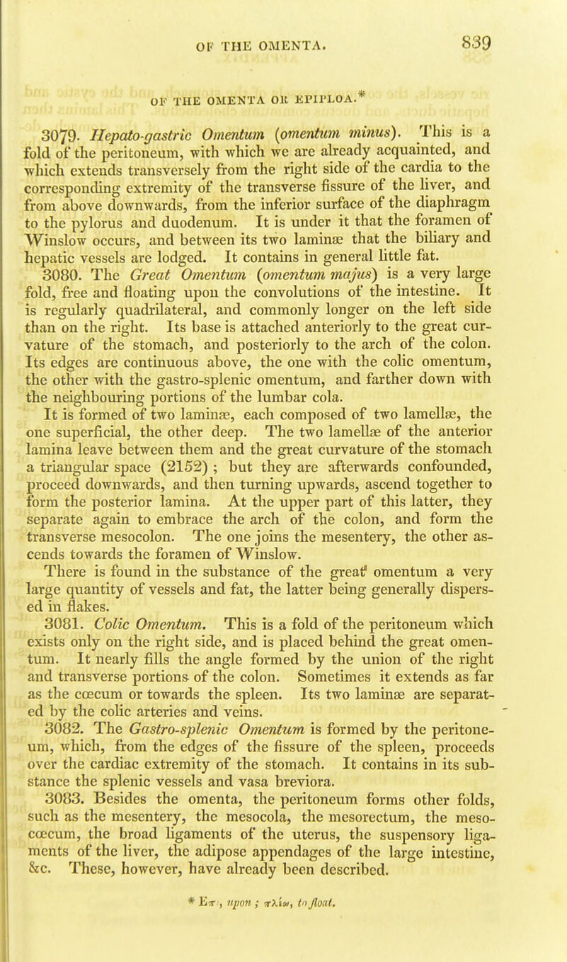 OF THE OMENTA OK EPIl'LOA.* 3079. Hepato-gastric Omentum (omentum minus). This is a fold of the peritoneum, with which we are already acquainted, and which extends transversely from the right side of the cardia to the corresponding extremity of the transverse fissure of the liver, and from above downwards, from the inferior surface of the diaphragm to the pylorus and duodenum. It is under it that the foramen of Winslow occurs, and between its two laminie that the biliary and hepatic vessels are lodged. It contains in general little fat. 3080. The Great Omentum {omentum majus) is a very large fold, free and floating upon the convolutions of the intestine. It is regularly quadrilateral, and commonly longer on the left side than on the right. Its base is attached anteriorly to the great cur- vature of the stomach, and posteriorly to the arch of the colon. Its edges are continuous above, the one with the colic omentum, the other with the gastro-splenic omentum, and farther down with the neighbouring portions of the lumbar cola. It is formed of two laminae, each composed of two lamellae, the one superficial, the other deep. The two lamellae of the anterior J lamina leave between them and the great curvature of the stomach ' a triangular space (2152) ; but they are afterwards confounded, proceed downwards, and then turning upwards, ascend together to form the posterior lamina. At the upper part of this latter, they separate again to embrace the arch of the colon, and form the transverse mesocolon. The one joins the mesentery, the other as- cends towards the foramen of Winslow. There is found in the substance of the great? omentum a very large quantity of vessels and fat, the latter being generally dispers- ed in flakes. 3081. Colic Omentum. This is a fold of the peritoneum which exists only on the right side, and is placed behind the great omen- tum. It nearly fills the angle formed by the union of the right and transverse portions of the colon. Sometimes it extends as far as the ccecum or towards the spleen. Its two laminae are separat- ed by the colic arteries and veins. 3082. The Gastro-splenic Omentum is formed by the peritone- um, which, fi:om the edges of the fissure of the spleen, proceeds over the cardiac extremity of the stomach. It contains in its sub- stance the splenic vessels and vasa breviora. 3083. Besides the omenta, the peritoneum forms other folds, such as the mesentery, the mcsocola, the mesorectum, the meso- coecum, the broad ligaments of the uterus, the suspensory liga- ments of the liver, the adipose appendages of the large intestine, &c. These, however, have already been described. * , upon ; rkiu, t Jloai.