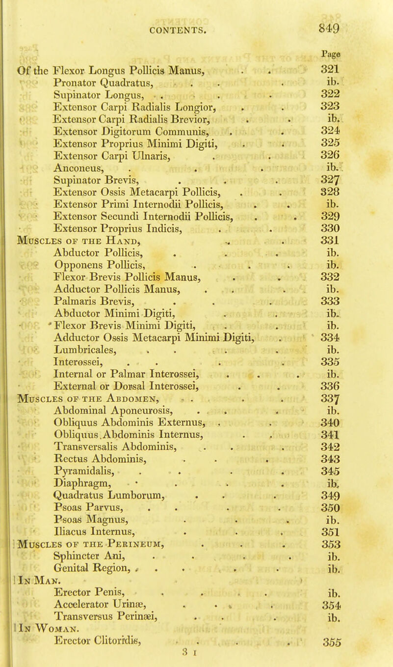 Page Of the Flexor Longus PoUicis Manus, . . 321 Pronator Quadratus, . . . ib. Supinator Longus, • . ... 322 Extensor Carpi Radialis Longior, . . 323 Extensor Carpi Radialis Brevior, . • ib. Extensor Digitorum Communis, . . 324) Extensor Proprius Minimi Digiti, . . 325 Extensor Carpi Ulnaris, . . 326 Anconeus, . . . ib.. Supinator Brevis, . . . 327 Extensor Ossis Metacarpi PoUicis, . . 328 Extensor Primi Internodii Pollicis, . . ib. Extensor Secundi Internodii Pollicis, . . 329 Extensor Proprius Indicis, . . 330 Muscles of the Hand, .. . 331 Abductor PoUicis, . . . ib. xA^' Opponens PolUcis, . . . ib. Plexor Brevis Pollicis Manus, . . 332 Adductor PoUicis Manus, . . . ib. Palmaris Brevis, . . . 333 Abductor Minimi Digiti, . . ib- ' Flexor Brevis Minimi Digiti, . . ib. Adductor Ossis Metacarpi Minimi Digiti, . 334 Lumbricales, . . . . ib. Interossei, . . . , 335 Internal or Palmar Interossei, . . . ib. External or Dorsal Interossei, . . 336 Muscles of the Abdomen, - . . . 337 Abdominal Aponeurosis, . . . ib. Obliquus Abdominis Externus, . . 340 Obliquus.Abdominis Internus, . . 341 Transversalis Abdominis, . . . 342 Rectus Abdominis, . - . 343 Pyramidalis, . . . . 345 Diaphragm, • . . . ib. Quadratus Lumborum, . . . 349 Psoas Parvus, . . . . 350 Psoas Magnus, . . • ib. Iliacus Internus, . . . 351 ! Muscles OF THE Perineum, . . . 353 Sphincter Ani, . . • . ib. Genital Region, ... . . ib. 1 In Man. Erector Penis, .... ib. Accelerator Urinae, . . , , 354, Transversus Perinaei, . . . ib. I In Woman. Erector Clitorrdis, . . . . 355 3 I