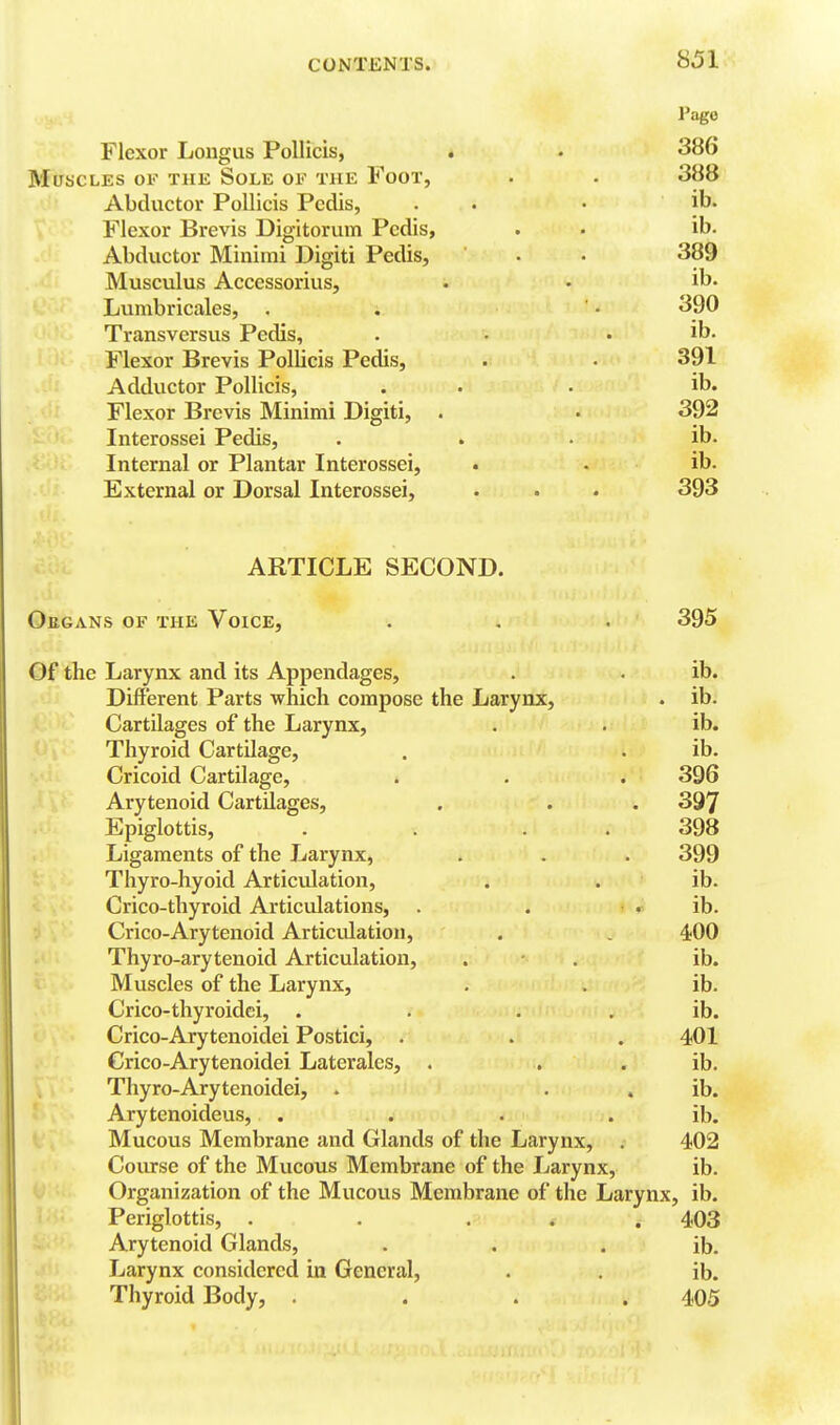 Pago Flexor Longus Pollicis, « . 386 Muscles of the Sole of the Foot, • • 388 Abductor Pollicis Pedis, . • • Flexor Brevis Digitorum Pedis, . • ib. Abductor Minimi Digiti Pedis, . • 389 Musculus Accessorius, . • ib« Lumbricales, . . ' • 390 Transversus Pedis, . • . ib. Flexor Brevis Pollicis Pedis, . • 391 Adductor Pollicis, . • . ib. Flexor Brevis Minimi Digiti, . • 392 Interossei Pedis, . . • ib. ,•: Internal or Plantar Interossei, ib. External or Dorsal Interossei, . . • 393 ARTICLE SECOND. Oegans of the Voice, . . . 395 Of the Larynx and its Appendages, . . ib.. Different Parts which compose the Larynx, . ib. Cartilages of the Larynx, . . ib. Thyroid Cartilage, . . ib. Cricoid Cartilage, . . . 396 Arytenoid Cartilages, . . . 397 Epiglottis, . . . . 398 Ligaments of the Larynx, . . . 399 Thyro-hyoid Articulation, . . ib. Crico-thyroid Articulations, . . . ib. Crico-Arytenoid Articulation, . , 400 Thyro-arytenoid Articulation, . • . ib. Muscles of the Larynx, . . ib. Crico-thyroidci, . . . . ib. Crico-Arytenoidei Postici, . . . 401 Crico-Arytenoidei Laterales, . . . ib. Thyro-Arytenoidei, . . . ib. Arytenoideus, . . . . ib. Mucous Membrane and Glands of the Larynx, , 402 Coiurse of the Mucous Membrane of the Larynx, ib. Organization of the Mucous Membrane of the Larynx, ib. Periglottis, . . ... 403 Arytenoid Glands, . . . ib. Larynx considered in General, . . ib. Thyroid Body, .... 405