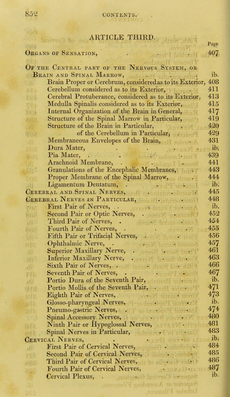 ARTICLE THIRD. Page Obgans of Sensation, . . . 407 Of THK Central part of the Nervous System, oh BiiAiN AND Spinal Marrow, . . . ib. Brain Proper or Cerebrum, considered as to its Exterior, 408 Cerebellum considered as to its Exterior, . 411 Cerebral Protuberance, considered as to its Exterior, 413 Medulla Spinalis considered as to its Exterior, 415 Internal Organization of the Brain in General, 417 Structure of the Spinal Marrow in Particular, 419 Structure of the Brain in Particular, . 420 of the Cerebellum in Particular, . 429 Membraneous Envelopes of the Brain, . 431 Dura Mater, . . . . ib. Pia Mater, .... 439 Arachnoid Membrane, . . . 441 Granulations of the Encephalic Membranes, . 443 Proper Membrane of the Spinal Marrow, . 444 Ligamentum Dentatum, . . . ib. Cerebral and Spinal Nerves, . . . 445 Cerebral Nerves in Particular, . . 448 First Pair of Nerves, . . . ib. Second Pair or Optic Nerves, . . 452 Third Pair of Nerves, . . . 454 Fourth Pair of Nerves, . . . 455 Fifth Pair or Trifacial Nerves, . . 456 Ophthalmic Nerve, . . . 457 Superior Maxillary Nerve, . . . 461 Inferior Maxillary Nerve, . . . 463 Sixth Pair of Nerves, . . . 466 Seventh Pair of Nerves, . . . 467 Portio Dura of the Seventh Pair, . ib. Portio Mollis of the Seventh Pair, . . 471 Eighth Pair of Nerves, . . 473 Glosso-pharyngeal Nerves, . . ib. Pneumo-gastric Nerves, . . - 474 Spinal Accessory Nerves, . • 480 Ninth Pair or Hypoglossal Nerves, • 481 , Spinal Nerves in Particular, . • 483 Cervical Nerves, . • . ib. First Pair of Cervical Nerves, . • 484 Second Pair of Cervical Nerves, . • 485 Third Pair of Cervical Nerves, . • 486 Fourth Pair of Cervical Nerves, . • 487 Cervical Plexus, . • . ib.