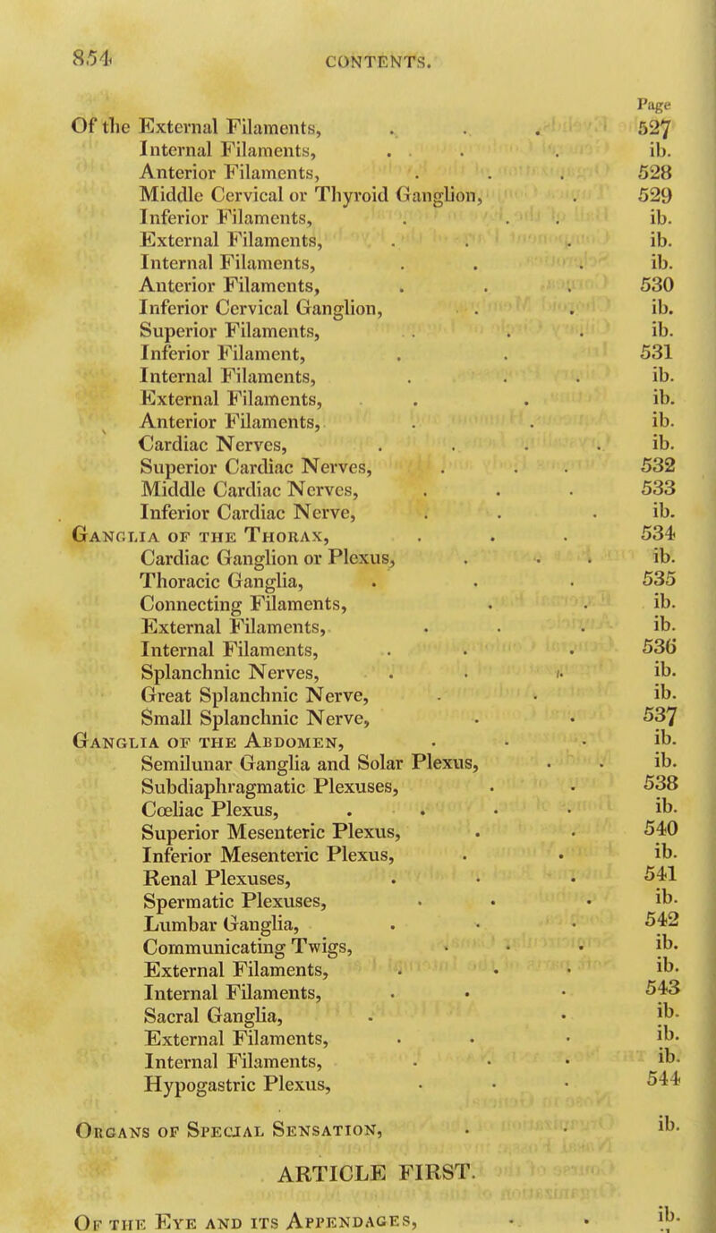 ; ^ Page Of the External Filaments, . . . 527 '' Internal Filaments, . . . ib. Anterior Filaments, . . . 528 Middle Cervical or Thyroid Ganglion, 529 Inferior Filaments, . . . ib. External Filaments, . . . ib. Internal Filaments, . . . ib. Anterior Filaments, . . . 530 Inferior Cervical Ganglion, . . ib. Superior Filaments, . . ib. Inferior Filament, . . 531 Internal Filaments, . . . ib. Kxternal Filaments, . . ib. Anterior Filaments, . . ib. Cardiac Nerves, . . . . ib. Superior Cardiac Nerves, . . 532 Middle Cardiac Nerves, . . . 533 Inferior Cardiac Nerve, . . . ib. Ganglia of the Thorax, . . . 534 Cardiac Ganglion or Plexus, . . . ib. Thoracic Ganglia, . . 535 Connecting Filaments, . • ib. External Filaments, . . . ib. Internal Filaments, . • • 536 Splanchnic Nerves, . • /• ib. Great Splanchnic Nerve, • ib. Small Splanchnic Nerve, . • 537 Ganglia of the Abdomen, • • . ib. Semilunar Ganglia and Solar Plexus, . . ib. Subdiaphragmatic Plexuses, . • 538 Coeliac Plexus, .... ib. Superior Mesenteric Plexus, . • 540 Inferior Mesenteric Plexus, . • ib. Renal Plexuses, . • • 541 Spermatic Plexuses, • • . ib. Lvimbar Ganglia, . • • 542 Communicating Twigs, ... ib. External Filaments, . . . ib. Internal Filaments, . • • 543 Sacral Ganglia, . • 'h. External Filaments, • • • it)- Internal Filaments, ... ib. Hypogastric Plexus, • • • 544 Organs of Special Sensation, . • ih. ARTICLE FIRST. Of the Eye and its Appendages, • • ih.