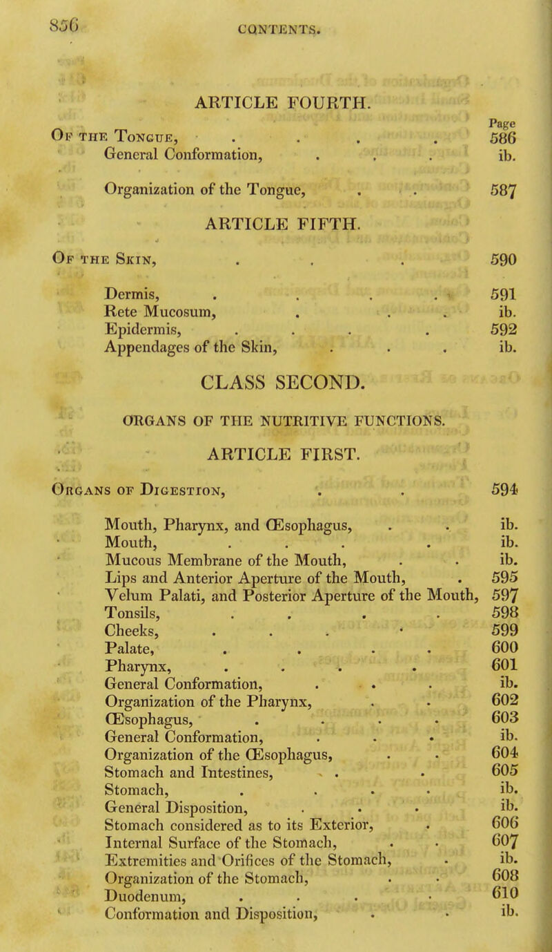 ARTICLE FOURTH. Of the Tongue, General Conformation, Page 586 ib. Organization of the Tongue, . . 587 ARTICLE FIFTH. Of the Skin, . . . 590 Dermis, . . . . 591 Rete Mucosum, . . . ib. Epidermis, ... . 592 Appendages of the Skin, . . . ib. CLASS SECOND. ORGANS OF THE NUTRITIVE FUNCTIONS. ARTICLE FIRST. Organs of Digestion, . . 594 Mouth, Pharynx, and CEsophagus, . . ib. Mouth, ... . ib. Mucous Membrane of the Mouth, . • ib. Lips and Anterior Aperture of the Mouth, . 595 Velum Palati, and Posterior Aperture of the Mouth, 597 Tonsils, . . . .598 Cheeks, ... • 599 Palate, . . . . 600 Pharynx, ... . 601 General Conformation, . . . ib. Organization of the Pharynx, . . 602 CEsophagus, . ... 603 General Conformation, ... ib. Organization of the CEsophagus, . • 604 Stomach and Intestines, . • 605 Stomach, . ... ib. General Disposition, ... ib. Stomach considered as to its Exterior, . 606 Internal Surface of the Stomach, . • 607 Extremities and Orifices of the Stomach, • ib. Organization of the Stomach, . • 608 Duodenum, . . . 610 Conformation and Disposition, . • ih.