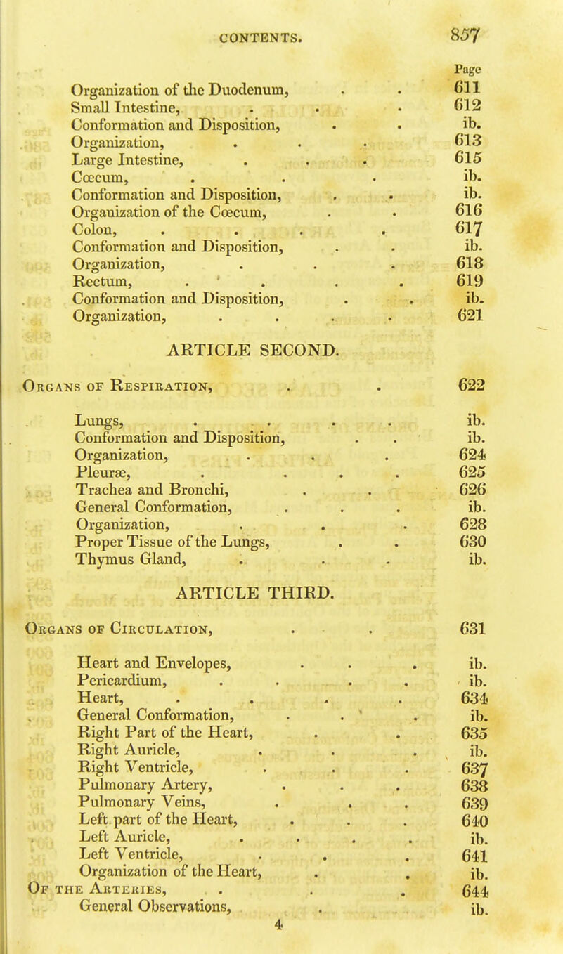 Page Organization of tlie Duodenum, . . 611 Small Intestine, . . • 612 Conformation and Disposition, . . ib. Organization, . . . 613 Large Intestine, . . . 615 Ccecum, . . . ib. Conformation and Disposition, . . ib. Organization of the Coecum, . . 616 Colon, . . . . 617 Conformation and Disposition, . . ib. Organization, . . . 618 Rectum, . ' . . . 619 Conformation and Disposition, . . ib. Organization, .... 621 ARTICLE SECOND. Organs of Respiration, . . 622 Lungs, . . . . ib. Conformation and Disposition, . . ib. Organization, . . . 624 Pleurae, . ... 625 Trachea and Bronchi, , . 626 General Conformation, . . . ib. Organization, . . . 628 Proper Tissue of the Lungs, . . 630 Thymus Gland, . . . ib. ARTICLE THIRD. Organs of Circulation, . . 631 Heart and Envelopes, . . . ib. Pericardium, . . . . ib. .. , Heart, . . , . 634 General Conformation, . . ' . ib. Right Part of the Heart, . . 635 Right Auricle, . . . ib. Right Ventricle, . . . 637 Pulmonary Artery, . . . 638 Pulmonary Veins, . . . 639 Left part of the Heart, . . . 640 Left Auricle, .... ib. Left Ventricle, . . . 641 Organization of the Heart, . . ib. Of the Arteries, . . . 644 General Observations, . ib. 4