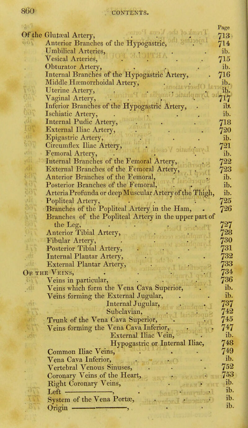 Of the Glutfpal Artery, . . 713 Anterior Branches of the Hypogastric, . 7^4 UmbiHcal Arteries, . . . ib. Vesical Arteries, . . . . 7^^ Obturator Artery, . . . ib. Internal Branches of the Hypogastric Artery, . ^16 Middle Haemorrhoidal Artery, . . ib. Uterine Artery, . , . . ib. Vagina] Artery, . . . . 7^7 Inferior Branches of the Hypogastric Artery, . iU Ischiatic Artery, . . . . ib. Internal Pudic Artery, . . . ^IH External Iliac Artery, . . . ^20 Epigastric Artery, . . . ib. Circumflex Iliac Artery, . oiu dC -r' 721 Femoral Artery, . . ^'' ib. Internal Branches of the Femoral Artery, . 'J22 External Branches of the Femoral Artery, . ^23 Anterior Branches of the Femoral, . . ib. Posterior Branches of the Femoral, . ib. Arteria Profunda or deep Muscular Artery of thq Thigh, ib. Popliteal Artery, . . ,. Branches of the Popliteal Artery in the Ham, . ^26 Branches of the Popliteal Artery in the upper part of the Leg, . . . . 7^7 Anterior Tibial Artery, . . 7^8 Fibular Artery, . . . 7^0 Posterior Tibial Artery, . . . 7^1 Internal Plantar Artery, . . . ^32 External Plantar Artery, . . 7^3 Of the Veins, .... 734 Veins in particular, . . . ^36 Veins which form the Vena Cava Superior, . ib Veins forming the External Jugular, . . ib Internal Jugular, . . 7^7 Subclavian, . . 742 Trunk of the Vena Cava Superior, . . 7^5 Veins forming the Vena Cava Inferior, . • 7^7 External Iliac Vein, . ib Hypogastric or Internal Iliac, 7^8 Common Iliac Veins, . . • 7^9 Vena Cava Inferior, . . • ib Vertebral Venous Sinuses, . . • 7^2 Coronary Veins of the Heart, . • 7^ Right Coronary Veins, . • .ib Left , . . . ib System of the Vena Portae, . . . ib Origin » •