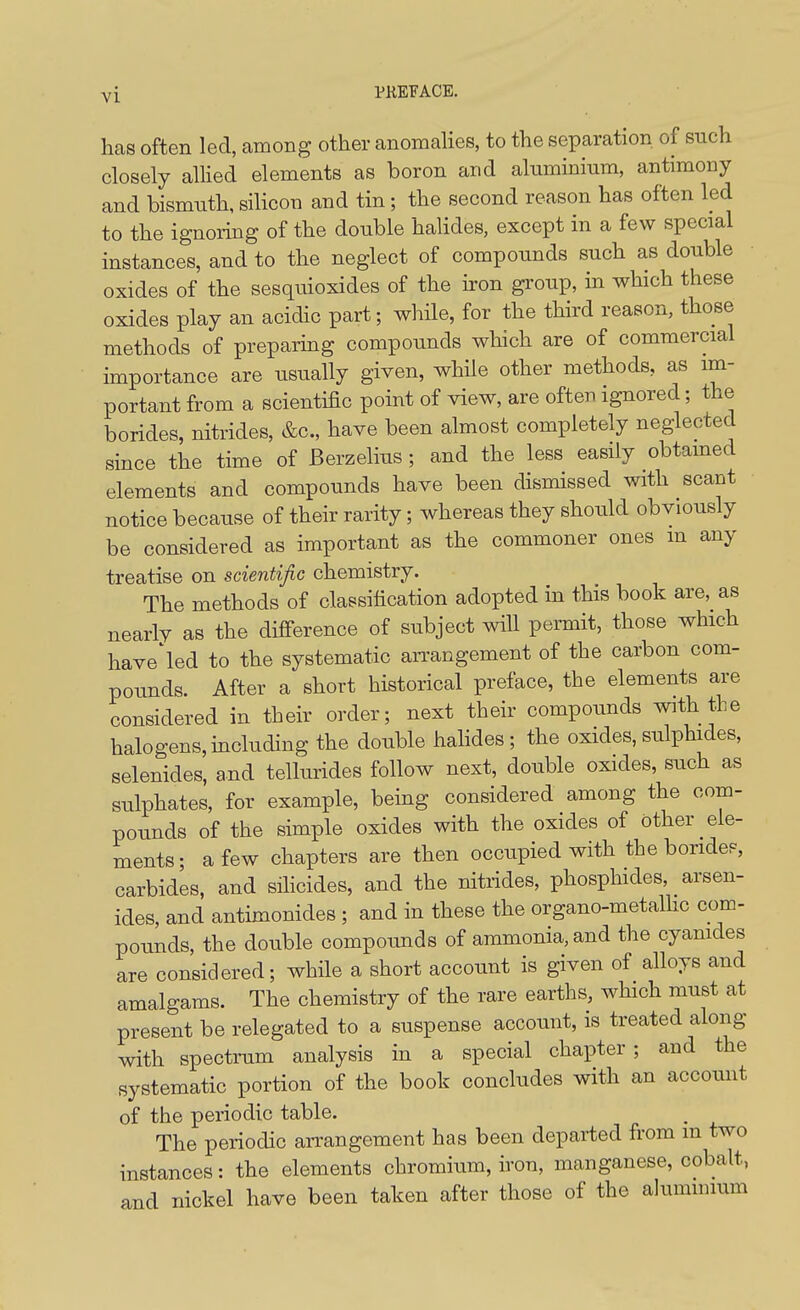 has often led, among other anomahes, to the separation of such closely allied elements as boron and aluminium, antimony and bismuth, silicon and tin; the second reason has often led to the ignoring of the double halides, except in a few special instances, and to the neglect of compounds such as double oxides of the sesquioxides of the h-on group, in which these oxides play an acidic part; while, for the third reason, those methods of preparmg compounds which are of commercial importance are usually given, while other methods, as im- portant from a scientific point of view, are often ignored; the borides, nitrides, &c., have been almost completely neglected since the time of Berzelius; and the less easily obtamed elements and compounds have been dismissed with scant notice because of their rarity; whereas they should obviously be considered as important as the commoner ones m any treatise on scientific chemistry. The methods of classification adopted in this book are, as nearly as the difierence of subject will permit, those which have'led to the systematic arrangement of the carbon com- pounds. After a short historical preface, the elements are considered in their order; next their compounds with the halogens, including the double hahdes ; the oxides, sulphides, selenides, and tellurides follow next, double oxides, such as sulphates, for example, being considered among the com- pounds of the simple oxides with the oxides of other ele- ments; a few chapters are then occupied with the boridep, carbides, and sihcides, and the nitrides, phosphides, arsen- ides, and antimonides ; and in these the organo-metalhc com- pounds, the double compounds of ammonia, and the cyanides are considered; while a short account is given of alloys and amalgams. The chemistry of the rare earths, which must at present be relegated to a suspense account, is treated along with spectrum analysis in a special chapter; and the systematic portion of the book concludes with an account of the periodic table. The periodic arrangement has been departed from m two instances: the elements chromium, iron, manganese, cobalt, and nickel have been taken after those of the ahimmium
