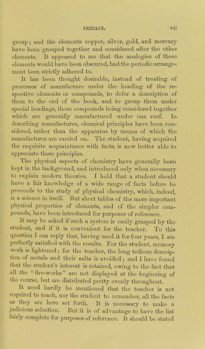 group; and the elements copper, silver, gold, and mercury- have been grouped together and considered after the other elements. It appeared to me that the analogies of these elements would have been obscured, had the periodic arrange- ment been strictly adhered to. It has been thought desirable, instead of treating of processes of manufacture under the heading of the re- spective elements or compounds, to defer a description of them to the end of the book, and to group them under special headings, those compounds being considered together which are generally manufactured under one roof. In describing manufactures, chemical principles have been con- sidered, rather than the apparatus by means of which the manufactures are carried on. The student, having acquired the requisite acquaintance with facts, is now better able to appreciate these principles. The physical aspects of chemistry have generally been kept in the background, and introduced only when necessary to explain modern theories, I hold that a student should have a fair knowledge of a wide range of facts before he proceeds to the study of physical chemistry, which, indeed, is a science in itself. But short tables of the more important physical properties of elements, and of the simpler com- pounds, have been introduced for purposes of reference. It may be asked if such a system is easily grasped by the student, and if it is convenient for the teacher. To this question I can reply that, having used it for four years, I am perfectly satisfied with the results. For the student, memory work is Hghtened; for the teacher, the long tedious descrip- tion of metals and their salts is avoided; and I have found that the student's interest is retained, owing to the fact that all the  fire-works are not displayed at the beginning of the course, but are distributed pretty evenly throughout. It need hardly be mentioned that the teacher is not required to teach, nor the student to remember, all the facts as they are here set forth. It is necessary to make a judicious selection. But it is of advantage to have the list fan-ly complete for purposes of reference. It should be stated