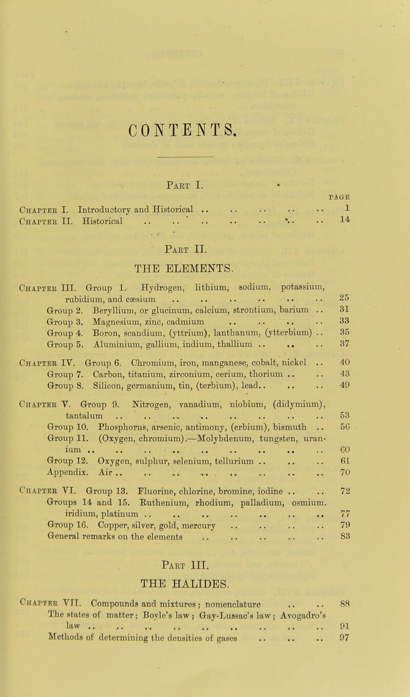 CONTENTS, Part I. PAGE Chaptee I. Introductory and Historical .. .. .. .. •. 1 Chaptee II. Historical .. .... .. •. *.. • • 14 Part II. THE ELEMENTS. Chapter III. Group 1. Hydrogen, lithium, sodium, potassium, rubidium, and caesium .. .. .. •. . • • • 25 Group 2. Beryllium, or glucinum, calcium, strontium, barium .. 31 G-roup 3. Magnesium, zinc, cadmium .. .. .. .. 33 Group 4. Boron, scandium, (yttrium), lanthanum, (ytterbium) .. 35 Group 5. Aluminium, gallium, indium, thallium .. .. .. 37 Chapter IV. Group 6. Chi-omium, iron, manganese, cobalt, nickel .. 40 Group 7. Carbon, titanium, zirconium, cerium, thorium .. .. 43 Groups. Silicon, germanium, tin, (terbium), lead.. .. .. 49 Chapter V. Group 9. Nitrogen, vanadium, niobium, (didymium), tantalum .. .. ., ,. .. .. .. .. 53 Group 10. Phosphorus, arsenic, antimony, (erbium), bismuth .. 56 Group 11. (Oxygen, chromium).—Molybdenum, tungsten, uran- ium ,. .. .. .. .. .. .. .. .. 60 Group 12. Oxygen, sulphur, selenium, tellurium •. .. .. 61 Appendix. Air.. .. .. .. ., .. .. 70 Chapter VI. Group 13. Fluorine, chlorine, bromine, iodine .. .. 72 Groups 14 and 15. Ruthenium, rhodium, palladium, osmium. iridium, platinum .. .. .. .. .. .. .. 77 Group 16. Copper, silver, gold, mercury .. .. .. .. 79 General remarks on the elements .. .. .. .. .. 83 Part III. THE HALIDES. Chapter VII. Compounds and mixtures; nomenclature .. .. 88 The states of matter; Boyle's law ; Gay-Lussac's lav?; Avogadro's law , 91 Methods of determining the densities of gases .. .. .. 97