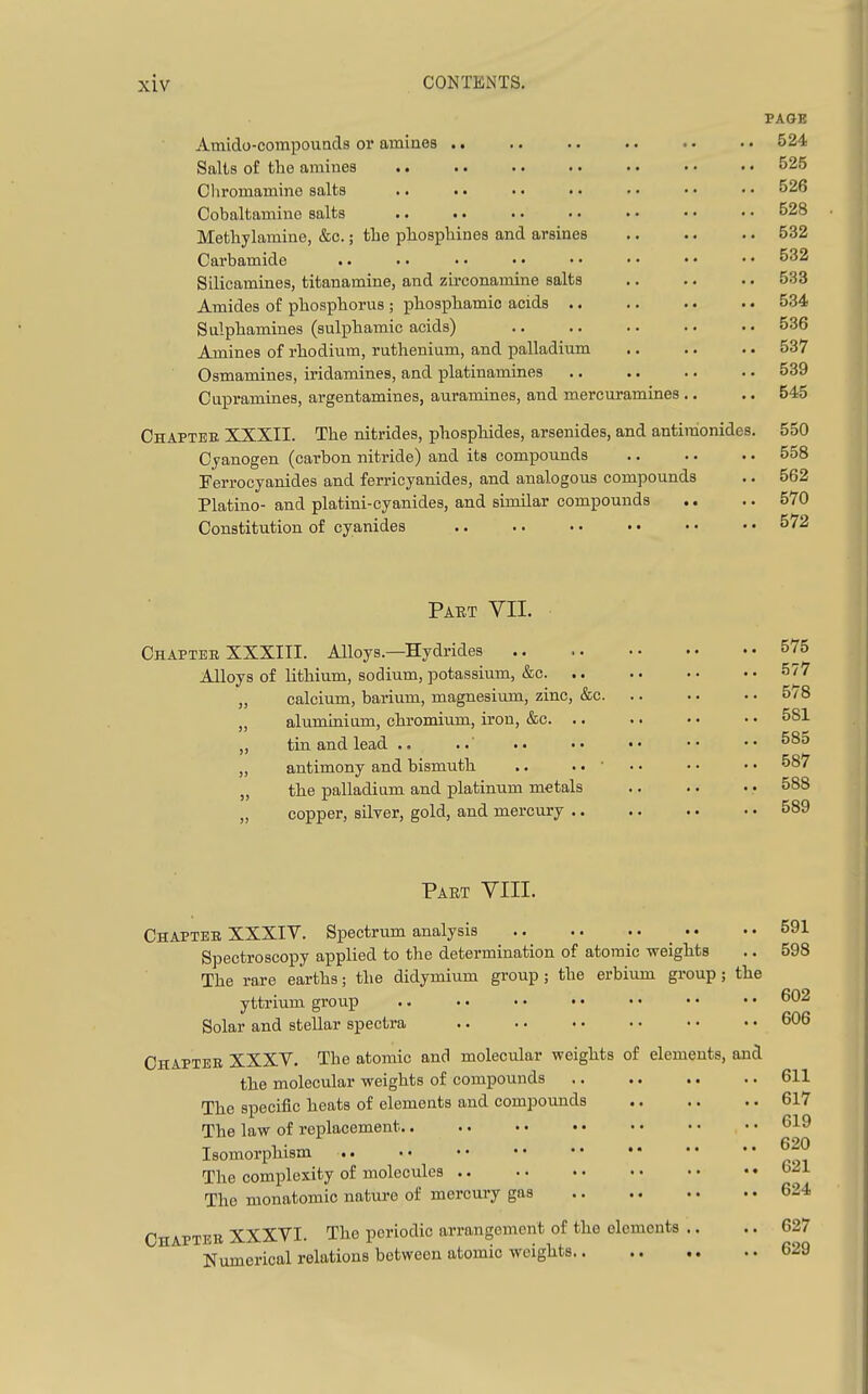 Amido-compoiind3 or amines .. Salts of the amines Chromaniine salts .. • • • • • • Cobaltamine salts .. . • Methylamine, &c.; the pliosphines and arsines Carbamide .. Silicamines, titanamine, and zirconamine salts Amides of phosphorus ; phosphamio acids .. Sulphamines (sulphamic acids) Amines of rhodium, ruthenium, and palladium Osmamines, iridamines, and platinamines Cupramines, argentamines, auramines, and mercuramines . Chapter XXXII. The nitrides, phosphides, arsenides, and antiraonides. Cyanogen (carbon nitride) and its compounds Ferrocyanides and ferricyanides, and analogous compounds Platino- and platini-oyanides, and similar compounds Constitution of cyanides .. .. • • • • PAGE 524 525 526 528 532 532 533 534 536 537 539 545 550 558 562 570 572 Part VII. Chaptee XXXIII. Alloys.—Hydrides Alloys of lithium, sodium, potassium, &c. .. „ calcium, barium, magnesium, zinc, &c. „ aluminium, chromium, iron, &c. .. ,, tin and lead .. ..' • • „ antimony and bismuth .. .. • „ the palladium and platinum metals „ copper, silyer, gold, and mercury .. Part YIII. Chapter XXXIV. Spectrum analysis • • Spectroscopy applied to the determination of atomic weights The rare earths; the didymium group; the erbium group; yttrium group Solar and stellar spectra Chapter XXXV, The atomic and molecular weights of elements, the molecular weights of compounds The specific heats of elements and compounds The law of replacement Isomorphism t. The complexity of molecules The monatomio nature of mercury gas ChAPTBB XXXVI. The periodic arrangement of the elements Numerical relations between atomic weights.. the and 591 598 602 606 611 617 619 620 621 624 627 629