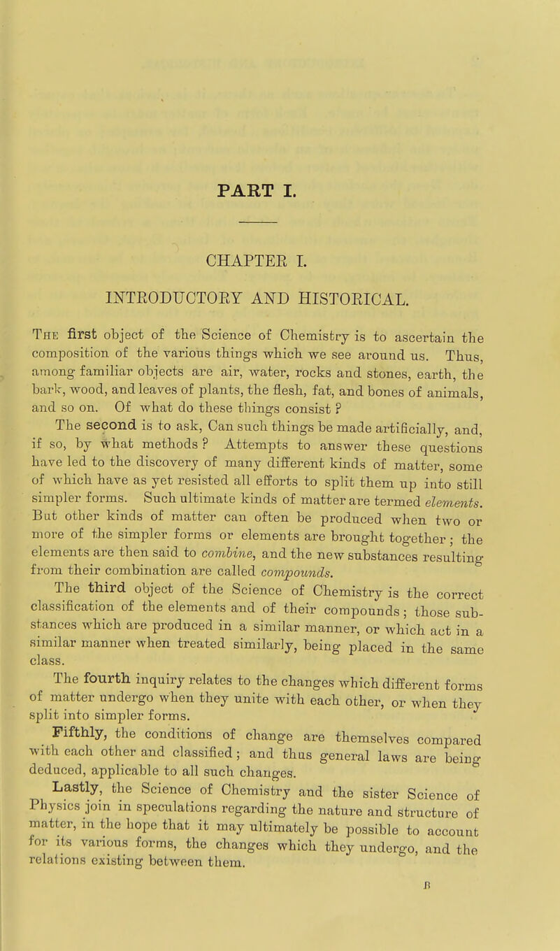 CHAPTER I. INTEODUCTORY AND HISTORICAL. The first object of tbe Science of Chemistry is to ascertain the composition of the various things which we see around us. Thus, among familiar objects are air, water, rocks and stones, earth, the bark, wood, and leaves of plants, the flesh, fat, and bones of animals, and so on. Of what do these things consist ? The second is to ask. Can such things be made artificially, and, if so, by what methods ? Attempts to answer these questions have led to the discovery of many different kinds of matter, some of which have as yet resisted all efforts to split them up into still simpler forms. Such ultimate kinds of matter are termed elements. Bat other kinds of matter can often be produced when two or more of the simpler forms or elements are brought together; the elements are then said to combine, and the new substances resulting from their combination are called compounds. The third object of the Science of Chemistry is the correct classification of the elements and of their compounds; those sub- stances which are produced in a similar manner, or which act in a similar manner when treated similarly, being placed in the same class. The fourth inquiry relates to the changes which different forms of matter undergo when they unite with each other, or when they split into simpler forms. Fifthly, the conditions of change are themselves compared with each other and classified; and thas general laws are being deduced, applicable to all such changes. Lastly, the Science of Chemistry and the sister Science of Physics join in speculations regarding the nature and Structure of matter, m the hope that it may ultimately be possible to account for its various forms, the changes which they undergo, and the relations existing between them.