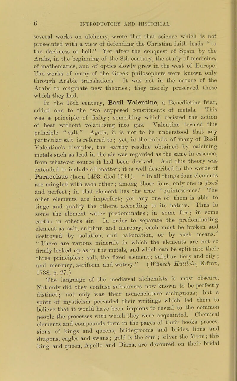 several works on alcliemy, wrote that that science which is not prosecuted with a view of defending the Christian faith leads  to the darkness of hell. Yet after the conquest of Spain by the Arabs, in the beginning of the 8th century, the study of medicine, of mathematics, and of optics slowly grew in the west of Europe. The works of many of the Greek philosophers wei'e known only thi-ough Arabic translations. It was not in the nature of the Arabs to originate new theories; they merely preserved those which they had. In the 15th century, Basil Valentine, a Benedictine friar, added one to the two supposed constituents of metals. This was a principle of fixity; something which resisted the action of heat without volatilising into gas. Valentine termed this principle  salt. Again, it is not to be understood tbat any particular salt is referred to ; yet, in the minds of many of Basil Valentine's disciples, the earthy residue obtained by calcining metals such as lead in the air was regarded as the same in essence, from whatever source it had been derived. And this theory was extended to include all matter; it is well described in the words of Paracelsus (born 1493, died 1541).  In all things four elements are mingled with each other ; among those four, only one is fixed and perfect; in that element lies the true ' quintessence.' The other elements are imperfect; yet any one of them is able to tinge and qualify the others, according to its nature. Thus in some the element water predominates; in some fire; in some earth; in others air. In order to separate the predominating element as salt, sulphur, and mercury, each must be broken and destroyed by solution, and calcination, or by such means.  There are various minerals in which the elements are not so firmly locked up as in the metals, and which can be split into their three principles : salt, the fixed element; sulphur, fiery and oily ; and mercury, aeriform and watery. {Wunsch Hiittlein, Erim't, 1738, p. 27.) The language of the mediaeval alchemists is most obscure. Not only did they confuse substances now known to be perfectly distinct; not only was their nomenclature ambiguous; but a spirit of mysticism pervaded their writings which led them to believe that it would have been impious to reveal to the common people the processes with which they were acquainted. Chemical elements and compounds form in the pages of their books proces- sions of kings and queens, bridegrooms and brides, lions and dragons, eagles and swans; gold is the Sun ; silver the Moon; this king and queen, Apollo and Diana, are devoured, on their bridal