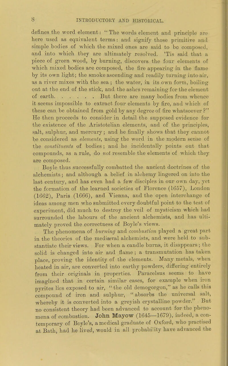 defines the word element: The words element and principle are here used as equivalent terms: and signify those primitive and simple bodies of which the mixed ones are said to bo composed, and into which they are ultimately resolved. 'Tis said that a piece of green wood, by burning, discovers the foui- elements of w^hich mixed bodies are composed, the fire appearing in the flame by its own light; the smoke ascending and readily turning into air, as a river mixes with the sea ; the water, in its own form, boiling out at the end of the stick, and the ashes remaining for the element of earth But there are many bodies from whence it seems impossible to extract four elements by fire, and vvhich of these can be obtained from gold by any degree of fire whatsoever ? He then proceeds to consider in detail the supposed evidence for the existence of the Aristotelian elements, and of the principles, salt, sulphur, and mercury; and he finally shows that they cannot be considered as elements, using the word in the modern sense of the constituents of bodies; and he incidentally points out that compounds, as a rule, do not resemble the elements of which they are composed. Boyle thus successfully combatted the ancient doctrines of the alchemists; and although a belief in alchemy lingered on into the last century, and has even had a few disciples in our own day, yet the formation of the learned societies of Florence (1657), London (1662), Paris (1666), and Vienna, and the open interchange of ideas among men who submitted every doubtful point to the test of experiment, did much to destroy the veil of mysticism which had surrounded the labours of the ancient alchemists, and has ulti- mately proved the correctness of Boyle's views. The phenomena of burning and covibustion played a great part in the theories of the mediaeval alchemists, and were held to sub- stantiate their views. For when a candle burns, it disappears ; the solid is changed into air and flame ; a ti-ansmutation has taken place, proving the identity of the elements. Many metals, when heated in air, are converted into earthy powders, differing entirely from their originals in properties. Paracelsus seems to have imagined that in certain similar cases, for example when iron pyrites lies exposed to air, the old demogorgon, as he calls this compound of iron and sulphur,  absorbs the universal salt, whereby it is converted into a greyish crystalline powder. But no consistent theory had been advanced to account for the pheno- mena of combustion. John Mayow (1645—1679), indeed, a con- temporary of Boyle's, a medical graduate of Oxford, who practised at Bath, had he lived, would in all probability have advanced the