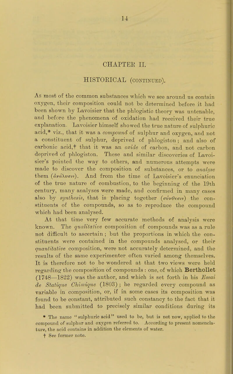 I CHAPTEE II. HISTOKICAL (cOxNtinued). As most of the common substances which we see around us contain oxygen, their composition could not be determined before it had been shown by Lavoisier that the phlogistic theory was untenable, and before the phenomena of oxidation had received their true explanation- Lavoisier himself showed the true nature of sulphuric acid,* viz., that it was a compound of sulphur and oxygen, and not a constituent of sulphur, deprived of phlogiston ; and also of carbonic acid,t that it was an oxide of carbon, and not carbon deprived of phlogiston. These and similar discoveries of Lavoi- sier's pointed the way to others, and numerous attempts were made to discover the composition of substances, or to anali/se them (dvaXvaf}). And from the time of Lavoisier's enunciation of the true nature of combustion, to the beginning of the 19th century, many analyses were made, and confirmed in many cases also by synthesis, that is placing together {avvOeai^} the con- stituents of the compounds, so as to reproduce the compound which had been analysed. At that time very few accurate methods of analysis were known. The qualitative composition of compounds was as a rule not difficult to ascertain ; bat the proportions in which the con- stituents were contained in the compounds analysed, or their quantitative composition, were not accurately determined, and the results of the same experimenter often varied among themselves. It is therefore not to be wondered at that two views were held regarding the composition of compounds : one, of which Berthollet (1748—1822) was the author, and which is set forth in his Essai de Statique Chimique (1803) ; he regarded every compound as variable in composition, or, if in some cases its composition was found to be constant, attributed such constancy to the fact that it had been submitted to precisely similar conditions during its * The name  sulpliuric acid used to be, but is not now, applied to the compound of sulphur and oxygen referred to. According to present nomencla- ture, the acid contains in addition the elements of water. t See foi*mer note.