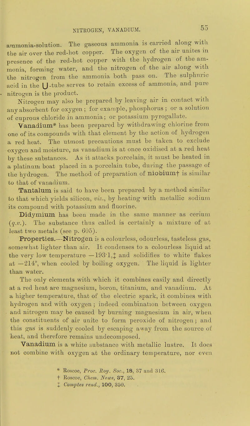 NITROGEN, VANADIUM. ammonia-solufcion. The gaseous ammonia is carried along with the air over the red-hot copper. The oxygen of the air unites in presence of the red-hot copper with the hydrogen of the am- monia, forming water, and the nitrogen of the air along with the nitrogen from the ammonia both pass on. The sulphuric acid in the U-tube serves to retain excess of ammonia, and pure nitrogen is the product. Nitrogen may also be prepared by leaving air in contact with any absorbent for oxygen; for example, phosphorus ; or a solution of cuprous chloride in ammonia; or potassium pyrogallate. Vanadium* has been prepared by withdrawing chlorine from one of its compounds with that element by the action of hydrogen a red heat. The utmost precautions must be taken to exclude oxygen and moisture, as vanadium is at once oxidised at a I'ed heat by these substances. As it attacks porcelain, it must be heated in a platinum boat placed in a porcelain tube, during the passage of the hydrogen. The method of preparation of niobiumf is similar to that of vanadium. Tantalum is said to have been prepared by a method similar to that which yields silicon, vw., by heating with metallic sodium its compound with potassium and fluorine. Didymium has been made in the same manner as cerium (q.v.). The sabstance thus called is certainly a mixture of at least two metals (see p. 605). Properties.—Nitrogen i.= a colourless, odourless, tasteless gas, somewhat lighter than air. It condenses to a colourless liquid at the very low temperature — 193'1,J and solidifies to white flakes at —214°, when cooled by boiling oxygen. The liquid is lighter than water. The only elements with which it combines easily and directly at a red heat are magnesium, boron, titanium, and vanadium. At a higher temperature, that of the electric spark, it combines with hydrogen and with oxygen; indeed combination between oxygen and nitrogen may be caused by burning magnesium in air, when the constituents of air unite to form peroxide of nitrogen; and this gas is suddenly cooled by escaping away from the source of heat, and therefore remains undecomposed. Vanadium is a white substance with metallic lustre. It does not combine with oxygen at the ordinary temperature, nor even * Roscoe, Proc. Roy. Soc, 18, 37 aiul ;U.G. t Roscoe, Chem. Ncw.t, 37, 25. X CoiTiptes rend., 100, 350.