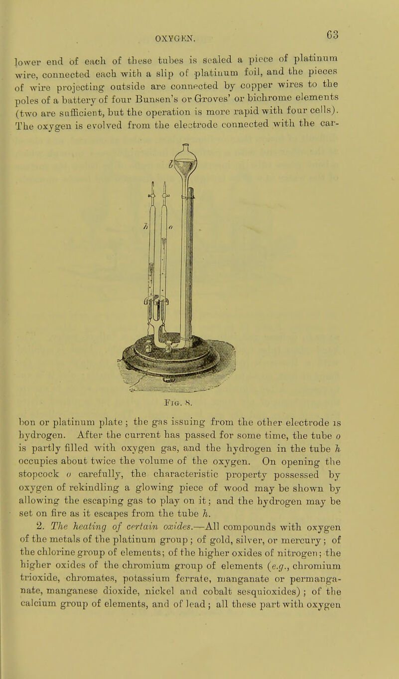 lower end of each of tliese tubes is sealed a piece of platinum wire, connected each with a slip of platinum foil, and the pieces of wire projecting outside are connected by copper wires to the poles of a battery of four Bunsen's or Groves' or biohrome elements (two are sufficient, but the operation is more rapid with four cells). The oxygen is evolved from the electrode connected with the car- FiG. s. bon or platinum plate ; the gas issuing fi'om the other electrode is hydrogen. After the current has passed for some time, the tube o is partly filled with oxygen gas, and the hydrogen in the tube Ti occupies about twice the volume of the oxygen. On opening the stopcock o carefully, the characteristic property possessed by oxygen of rekindling a glowing piece of wood may be shown by allowing the escaping gas to play on it; and the hydrogen may be set on fire as it escapes from the tube h. 2. The heating of certain oxides.—All compounds with oxygen of the metals of the platinum group ; of gold, silver, or mercury; of the chlorine group of elements; of the higher oxides of nitrogen; the higher oxides of the chromium group of elements (e.g'., chromium trioxide, chromates, potassium ferrate, manganate or permanga- nate, manganese dioxide, nickel and cobalt sesquioxides) ; of the calcium group of elements, and of lead ; all these part with oxygen