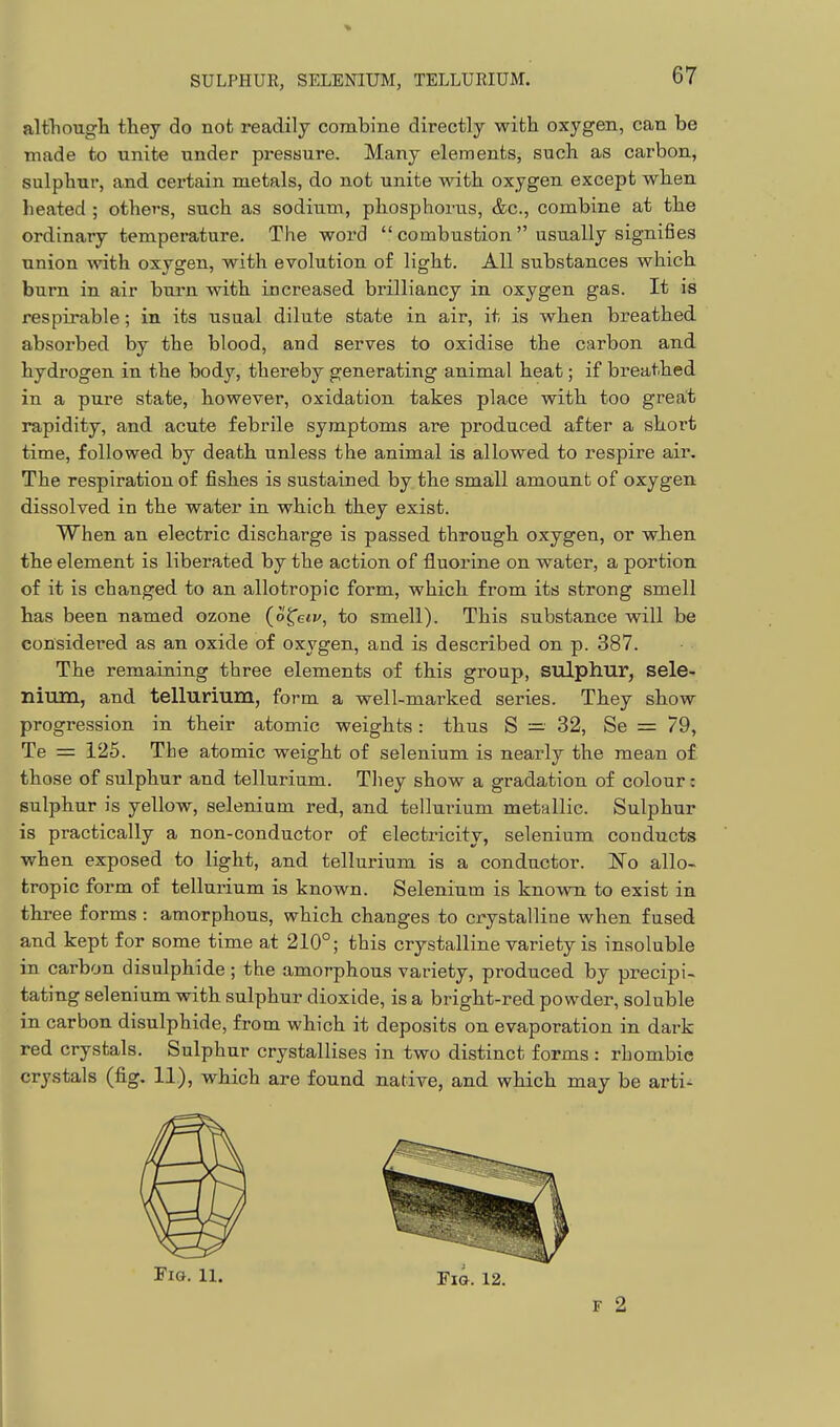 altTiougli they do not readily combine directly with oxygen, can be made to unite under pressure. Many elements, such as carbon, sulphur, and certain metals, do not unite with oxygen except when heated ; others, such as sodium, phosphorus, &c., combine at the ordinary temperature. The word  combustion  usually signifies union with oxvgren, with evolution of lig'ht. All substances which burn in air bui*n with increased brilliancy in oxygen gas. It is respirable; in its usual dilute state in air, it is when breathed absorbed by the blood, and serves to oxidise the carbon and hydrogen in the body, thereby generating animal heat; if breathed in a pure state, however, oxidation takes place with too great rapidity, and acute febrile symptoms are produced after a short time, followed by death unless the animal is allowed to respire air. The respiration of fishes is sustained by the sma,ll amount of oxygen dissolved in the water in which they exist. When an electric discharge is passed through oxygen, or when the element is liberated by the action of fluorine on water, a portion of it is changed to an allotropic form, which from its strong smell has been named ozone (o^eiv, to smell). This substance will be considered as an oxide of oxygen, and is described on p. 387. The remaining three elements of this group, sulphur, sele- nium, and tellurium, form a well-marked series. They show progression in their atomic weights: thus S — 32, Se = 79, Te = 125. The atomic weight of selenium is nearly the mean of those of sulphur and tellurium. They show a gradation of colour: sulphur is yellow, selenium red, and tellurium metallic. Sulphur is practically a non-conductor of electricity, selenium conducts when exposed to light, and tellurium is a conductor. No allo- tropic form of tellurium is known. Selenium is known to exist in three forms : amorphous, which changes to crystalline when fused and kept for some time at 210°; this crystalline variety is insoluble in carbon disulphide ; the amorphous variety, produced by precipi- tating selenium with sulphur dioxide, is a bright-red powder, soluble in carbon disulphide, from which it deposits on evaporation in dark red crystals. Sulphur crystallises in two distinct forms : rhombic crystals (fig. 11), which are found native, and which may be arti- FiG. H. Fig. 12. F 2