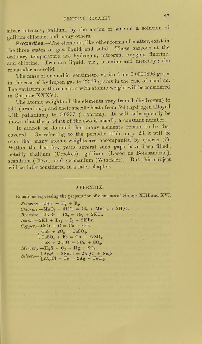 silver nitrates; gallium, by the action of zinc on a solution of gallium chloride, and many others. _ _ Properties.—The elements, like other forms of matter, exist in the three states of gas, liquid, and solid. Those gaseous at the ordinary temperature are hydrogen, nitrogen, oxygen, fluorine, and chlorine. Two are liquid, viz., bromine and mercury ; tbe remainder are solid. The mass of one cubic centimetre varies from 0-0000896 gram in the case of hydrogen gas to 22'48 grams in the case of osmium. The variation of this constant with atomic weight will be considered in Chapter XXXVI. The atomic weights of the elements vary from 1 (hydrogen) to 240, (uranium) ; and their specific heats from 5-4 (hydrogen alloyed with'palladium) to 0-0277 (uranium). It will subsequently be shown that the product of the two is usually a constant number. It cannot be doubted that many elements remain to be dis- covered. On referring to the periodic table on p. 23, it will be seen that many atomic weights are accompanied by queries (?). Within the last few years several such gaps have been filled; notably thallium (Crookes), gallium (Lecoq de Boisbaudran), scandium (Cleve), and germanium (Winckler). But this subject will be fully considered in a later chapter. APPENDIX. Equations expressing the preparation of elements of Groups XIII and XVI. Fluorine—2SF = + Pj- Chlorine.—UnOi + 4HC1 = Clg + MnClj + 2H2O. £romine.—2KBr + CI2 = Brg + 2KC1. Iodine.—2KI + Bi-g = I2 + 2KBr. Copper—CaO + C = Cu + CO. J CuS + 2O2 = CUSO4. I CUSO4 + Fe = Cu 4- FeS04. CuS + 2CuO = 3Cu + SO2. Mercury.—HgS + O2 = Hg + SOj. Silver.—