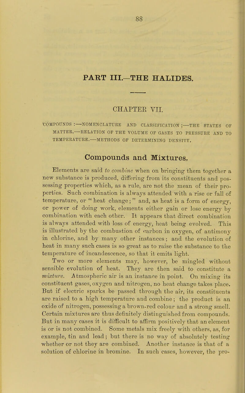 PART III.—THE HALIDES. CHAPTEE YII. 'COMPOUNDS :—KOMENCLATUEE AND CLASSIFICATION ; THE STATES OF MATTEE.—EELATION OF THE VOLUME OF GASES TO PRESSUEE AND TO TBMPEEATUEE. METHODS OF DETERMINING DENSITY. Compouncls and Mixtures. Elements are said to combine when on bringing tliern togefher a new substance is produced, differing from its constituents and pos- sessing properties wbicb, as a rale, are not tbe mean o£ tbeir pro- perties. Such combination is always attended with a rise or fall of temperature, or  heat change;  and, as heat is a form of energy, or power of doing work, elements either gain or lose energy by combination with each other. It appears that direct combination is always attended with loss of energy, heat being evolved. This is illustrated by the combustion of carbon in oxygen, of antimony in chlorine, and by many other instances ; and the evolution of heat in many such cases is so great as to raise the substance to the temperature of incandescence, so that it emits light. Two or more elements may, however, be mingled without sensible evolution of heat. They are then said to constitute a mixture, j^tmospheric air is an instance in point. On mixing its constituent gases, oxygen and nitrogen, no heat change tates place. But if electric sparks be passed through the air, its constituents are raised to a high temperature and combine; the pi'oduct is an oxide of nitrogen, possessing a brown-red colour and a strong smell. Certain mixtures are thus definitely distinguished from compounds. But in many cases it is difficult to affirm positively that an element is or is not combined. Some metals mix freely with others, as, for example, tin and lead; but there is no way of absolutely testing whether or not they are combined. Another instance is that of a solution of chlorine in bromine. In such cases, however, the pro-