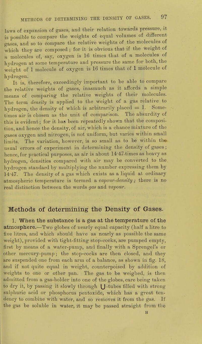 laws of expansion of gases, and their relation towards pressure, it is possible to compare the weights of equal volumes of different gases, and so to compare the relative weights of the molecules of which they are composed ; for it is obvious that if the weight of n molecules of, say, oxygen is 16 times that of n molecules of hydrogen at some temperature and pressure the same for both, the weight of 1 molecule of oxygen is 16 times that of 1 molecule of hydrogen. It is, therefore, exceedingly important to be able to compare .the relative weights of gases, inasmuch as it affords a simple means of comparing the relative weights of their molecules. The term density is applied to the weight of a gas relative to hydrogen, the density of which is arbitrarily placed = 1. Some- times air is chosen as the unit of comparison. The absurdity of this is evident; for it has been repeatedly shown that the composi- tion, and hence the density, of air, which is a chance mixture of the gases oxygen and nitrogen, is not uniform, but varies within small limits. The variation, however, is so small as to be within the usual errors of experiment in determining the density of gases; hence, for practical purposes, as air is about 14-47.times as heavy as hydrogen, densities compared with air may be converted to the hydrogen standard by multiplying the number expressing them by 14*47. The density of a gas which exists as a liquid at ordinary atmospheric temperature is termed a vapour-density; there is no real distinction between the words gas and vapour. Methods of determining the Density of Gases. 1. When the substance is a gas at the temperature of the atmosphere.—Two globes of nearly equal capacity (half a litre to five litres, and which should have as nearly as possible the same weight), provided with tight-fitting stop-cocks, are pumped empty, first by means of a water-pump, and finally with a Sprengel's or other mercury-pump; the stop-cocks are then closed, and they are suspended one from each arm of a balance, as shown in fig. IS, and if not quite equal in weight, counterpoised by addition of weights to one or other pan. The gas to be weighed, is then adniitted from a gas-holder into one of the globes, care being taken to dry it, by passing it slowly through U-tubes filled with strong sulphuric acid or phosphorus pentoxide, which has a great ten- dency to combine with water, and so removes it from the gas. If the gas be soluble in water, it may be passed straight from the H