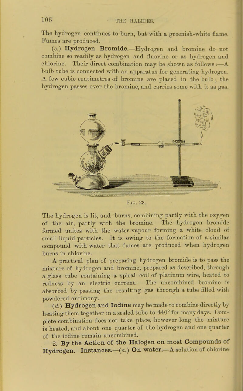 The hydrogen continues to burn, but with a greenish-white flame. Fumes are produced. (c.) Hydrogen Bromide.—Hydrogen and bromine do not combine so readily as hydrogen and fluorine or as hydrogen and chlorine. Their direct combination may be shown as follows:—A bulb tube is connected with an apparatus for generating hydrogen. A few cubic centimetres of bromine are placed in the bulb ; the hydrogen passes over the bromine, and carries some with it as gas. Fio. 23. The hydrogen is lit, and burns, combining partly with the oxygen of the air, partly with the bromine. The hydrogen bromide formed unites with the water-vapour forming a white cloud of small liquid particles. It is owing to the formation of a similar compound with water that fumes are produced when hydrogen barns in chlorine. A practical plan of preparing hydrogen bromide is to pass the mixture of hydrogen and bromine, prepared as described, through a glass tube containing a spiral coil of platinum wire, heated to redness by an electric current. The uncombined bromine is absorbed by passing the resulting gas through a tube filled with powdered antimony. {d.) Hydrogen and Iodine may be made to combine directly by heating them together in a sealed tube to 440° for many days. Com- plete combination does not take place, however long the mixture is heated, and about one quarter of the hydrogen and one quarter of the iodine remain uncombined. 2. By the Action of the Halogen on most Compounds of Hydrogen. Instances.—(a.) On water.—A solution of clilorine