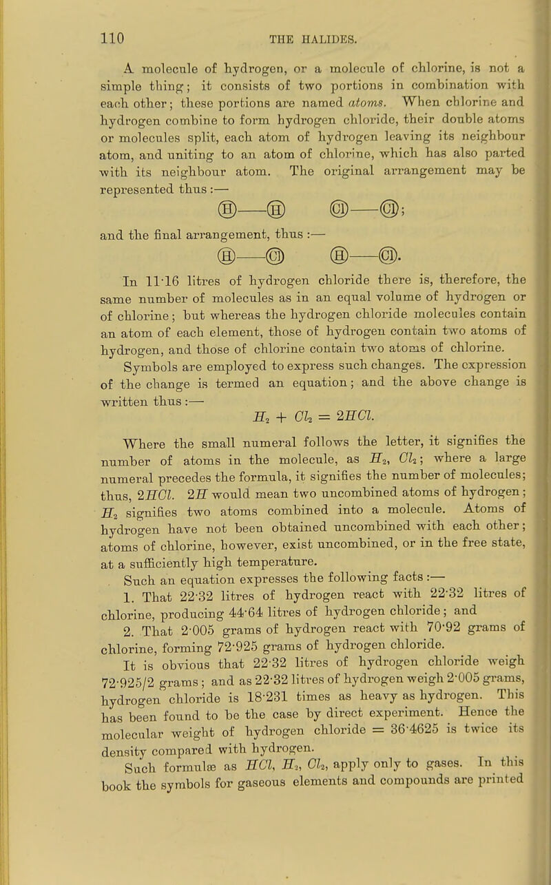 A. molecule of hydrogen, or a molecule of chlorine, is not a simple thing; it consists of two portions in combination with each other; these portions are named atoms. When chlorine and hydrogen combine to form hydrogen chloride, their double atoms or molecules split, each atom of hydrogen leaving its neighbour atom, and uniting to an atom of chlorine, which has also parted with its neighbour atom. The original arrangement may be represented thus:— ®—® @—@; and the final arrangement, thus :— ® @ ® @. In 1116 litres of hydrogen chloride there is, therefore, the same number of molecules as in an equal volume of hydrogen or of chlorine; but whereas the hydrogen chloride molecules contain an atom of each element, those of hydrogen contain two atoms of hydrogen, and those of chlorine contain two atoms of chlorine. Symbols are employed to express such changes. The expression of the change is termed an equation; and the above change is written thus:— + Gk = 2ECI. Where the small numeral follows the letter, it signifies the number of atoms in the molecule, as E2, Gk; where a large numeral precedes the formula, it signifies the number of molecules; thus, 2HGI. 2H would mean two uncombined atoms of hydrogen; H2 signifies two atoms combined into a molecule. Atoms of hydrogen have not been obtained uncombined with each other; atoms of chlorine, however, exist uncombined, or in the free state, at a sufiiciently high temperature. Such an equation expresses the following facts :— 1. That 22-32 litres of hydrogen react with 22-32 litres of chlorine, producing 44-64 litres of hydrogen chloride; and 2. That 2-005 grams of hydrogen react with 70-92 grams of chlorine, forming 72-925 grams of hydrogen chloride. It is obvious that 22-32 litres of hydrogen chloride weigh 72-925/2 grams ; and as 22-32 litres of hydrogen weigh 2-005 grams, hydrogen chloride is 18-231 times as heavy as hydrogen. This has been found to be the case by direct experiment. Hence the molecular weight of hydrogen chloride = 36-4625 is twice its density compared with hydrogen. Such formulse as ECl, H„ Gk, apply only to gases. In^ this book the symbols for gaseous elements and compounds are printed