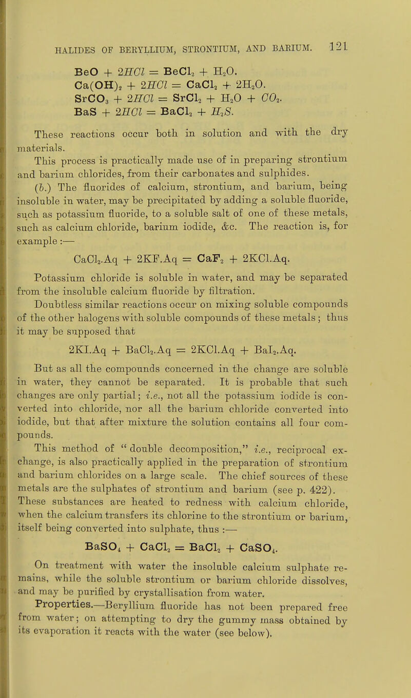 BeO + 2HGI = BeCL + HoO. Ca(OH)2 + 2HGI = CaCl, + 2H2O. SrCOa + 2HGI = SrCh, + H2O + CO.. BaS + 2nGl = B&CU + E.S. These reactions occur botli in solution and with the dry materials. This process is practically made use of in preparing strontium and barium chlorides, from their carbonates and sulphides. (b.) The fluorides of calcium, strontium, and barium, being insoluble in water, may be precipitated by adding a soluble fluoride, siich as potassium fluoride, to a soluble salt of one of these metals, such as calcium chloride, barium iodide, &c. The reaction is, for example :— CaCla.Aq + 2KF.Aq = CaF, + 2KCl.Aq. Potassium chloride is soluble in water, and may be separated from the insoluble calcium fluoride by filtration. Doubtless similar reactions occur on mixing soluble compounds of the other halogens with soluble compounds of these metals ; thus it may be supposed that 2KI.Aq 4- BaCla.Aq = 2KCl.Aq + Bala.Aq. But as all the compounds concerned in the change are soluble in water, they cannot be separated. It is probable that such changes are only partial; i.e., not all the potassium iodide is con- verted into chloride, nor all the barium chloride converted into iodide, but that after mixture the solution contains all four com- pounds. This method of  double decomposition, i.e., reciprocal ex- change, is also practically applied in the preparation of strontium and barium chlorides on a large scale. The chief sources of these metals are the sulphates of strontium and barium (see p. 422). These substances are heated to redness with calcium chloride, when the calcium transfers its chlorine to the strontium or barium,- itself being converted into sulphate, thus :— BaSOi + CaCl2 = BaCl^ + CaSOi. On treatment with water the insoluble calcium sulphate re- mains, while the soluble strontium or barium chloride dissolves, and may be purified by crystallisation from water. Properties.—Beryllium fluoride has not been prepared free from water; on attempting to dry the gummy mass obtained by its evaporation it reacts with the water (see below).