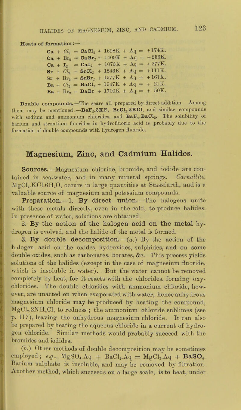 Heats of formation:— Ca + CTa = CaCL + 1698K + Aq = +174K. Ca + Br., = CaBro -r 1-10')K + Aq = +256K. Ca + I2' = Cain + 1073K + Aq = + 277K. Sr + CL = SrClo + 18i6K + Aq = + lllK. Sr + Bra = SrBra + 1577K + Aq = +161K. Ba + CZ2 = BaCla + 1947K + Aq = + 21K. Ba + Br'o = BaBr + 1700K + Aq = + 50K. Double compounds.—The seare all prepared by direct addition. Among them may be mentioned :—BeF.j.2KF, BeCl2.2KCl, and similar compounds with sodium and ammonium chlorides, and BaF.2.BaCl2. The solubility of barium and strontium fluorides iu hydrofluoric acid is probably due to the formation of double compounds with liydrogen fluoride. Magnesium, Zinc, and Cadmium Halides. Sources.—Magnesium chloride, bromide, and iodide are con- tained in sea-water, and in manj mineral springs. CarnalUte, MgCl2.KCl.6H2O, occurs in large quantities at Stassfurth, and is a valuable source of magnesium and potassium compounds. Preparation.—1. By direct union.—The halogens unite with these metals directly, even in the cold, to produce halides. In presence of water, solutions are obtained. 2. By the action of the halogen acid on the metal hy- drogen is evolved, and the halide of the metal is formed. 3. By double decomposition.—(a.) By the action of the halogen acid on the oxides, hydroxides, sulphides, and on some double oxides, such as carbonates, borates, &c. This process yields solutions of the halides (except in the case of magnesium fluoride, which is insoluble in water). But the water cannot be removed completely by heat, for it reacts with the chlorides, forming oxy- chlorides. The double chlorides with ammonium chloride, how- ■ever, are unacted on when evaporated with water, hence anhydrous magnesium chloride may be produced by heating the compound, MgCl2.2]!!TH4Cl, to redness ; the ammonium chloride sublimes (see p. 117), leaving the anhydrous magnesium chloride. It can also be prepared by heating the aqueous chloride in a current of hydro- gen chloride. Similar methods would probably succeed with the bromides and iodides. (h.) Other methods of double decomposition may be sometimes employed; e.g., MgSO^.Aq + BaCU.Aq = MgClz.Aq + BaSO^. Barium sulphate is insoluble, and may be removed by filtration. Another method, which succeeds on a large scale, is to heat, under
