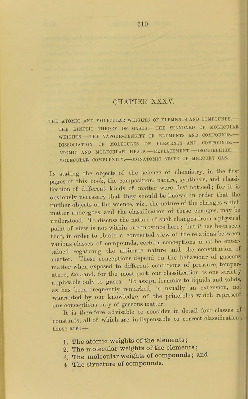 CHAPTEE XXXV. THE ATOMIC AND MOLECULAR WEIGHTS OF ELEMENTS AND COMPOUNDS,— THE KINETIC THEOET OF GASES. THE STANDARD OP MOLECULAR WEIGHTS. —THE VAPOUR-DENSITY OP ELEMENTS AND COMPOUNDS.— DISSOCIATION OF MOLECULES OP ELEMENTS AND COMPOUNDS.— 1 ATOMIC AND MOLECULAR HEATS.—REPLACEMENT. ISOMORPHISM. . MOLECULAR COMPLEXITY.^MONATOMIC STATE OP MERCURY GAS. | In stating tlie objects of the science of chemistry, in the first pages of this book, the composition, nature, synthesis, and classi- fication of different kinds of matter were first noticed; for it is obviously necessary that they should be known in order that the further objects of the science, viz., the nature of the changes which matter undergoes, and the classification of these changes, may be understood. To discuss the nature of such changes from a physical point of view is not within our province here ; but i^ has been seen that, in order to obtain a connected view of the relations between various classes of compounds, certain conceptions must be enter- tained regarding the ultimate nature and the constitution of matter. These conceptions depend on the behaviour of gaseous matter when exposed to different conditions of pressure, temper- ature, &c.,-and, for the most part, our classification is one strictly applicable only to gases. To assign formulae to liquids and solids, as has been frequently remarked, is usually an extension, not warranted by our knowledge, of the principles which represent our conceptions only of gaseous matter. It is therefore advisable to consider in detail four classes of constants, all of which are indispensable to correct classification • these are:— 1, The atomic weights of the elements; 2. The molecular weights of the elements; 8. The molecular weights of compounds; and 4. The structure of compounds.