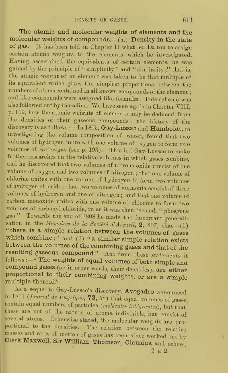 The atomic and molecular weights of elements and the molecular weights of compounds.—(«.) Density in the state of gas.—It has been told in Chapter II what led Dalton to assign certain atomic weights to the elements which he investigated. Having ascertained the equivalents of certain elements, he was guided by the principle of simplicity and similarity; that is, the atomic weight of an element was taken to be that multiple of its equivalent which gives the simplest proportions between the numbers of atoms contained in all known compounds of the element; and like compounds were assigned like formulfe. This scheme was also followed out by Berzelius. We have seen again in Chapter VIII, p. 109, how the atomic weights of elements may be deduced from the densities of their gaseous compounds ; the history of the discovery is as follows :—In 1805, Gay-Lussac and Humboldt, in investigating the volume composition of water, found that two volumes of hydrogen unite with one volume of oxygen to form two volumes of water-gas (see p. 198). This led Gay-Lussac to make further researches on the relative volumes in which gases combine, and he discovered that two volumes of nitrous oxide consist of one volume of oxygen and two volumes of nitrogen ; that one volume of chlorine unites with one volume of hydrogen to form two volumes of hydrogen chloride; that two volumes of ammonia consist of three volumes of hydrogen and one of nitrogen; and that one volume of carbon monoxide unites with one volume of chlorine to form two volumes of carbonyl chloride, or, as it was then termed, phosgene gas. Towards the end of 1808 he made the important generali- sation in the Memoires de la Societe d'Argueil, 2, 20/, that—(I) there is a simple relation between the volumes of gases which combine; and (2) a similar simple relation exists between the volumes of the combining gases and that of the resulting gaseous compound. And from these statements it follows :— The weights of equal volumes of both simple and compound gases (or in other words, theii- densities), are either proportional to their combining weights, or are a simple multiple thereof. As a sequel to Gay-Lussac's discovery, Avogadro announced m 1811 (Journal de Physique, 73, 58) that equal volumes of gases contain equal numbers of particles (molecules integrantes), but that these are not of the nature of atoms, indivisible, but consist of several atoms. Otherwise stated, the molecular weights are pro- portional to the densities. The relation between the relative mnsses and rates of motion of gnses has been since worked out bv Clerk Maxwell, S:r William Thomson, Clausius, and othj^, 2 E 2