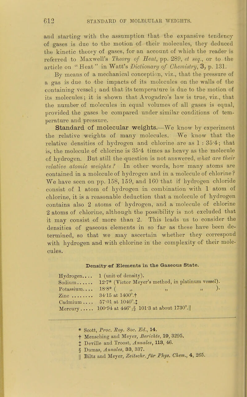 and starting with the assumption that the expansive tendency of gases is due to the motion of their molecules, they deduced the kinetic theory of gases, for an account of which the reader is referi-ed to Maxwell's Theory of Heat, pp. 289, et seq., or to the article on  Heat in Watt's Dictionary of Chemistry, 3, p. 131. By means of a mechanical conception, viz., that the pressure of a gas is due to the impacts of its molecules on the walls of the containing vessel; and that its temperaiure is due to the motion of its molecules; it is shown that Avogadro's law is true, viz., that the number of molecules in equal volumes of all gases is equal, provided the gases he compared under similar conditions of tem- perature and pressure. Standard of molecular weights.—We know by experiment the relative weights of many molecules. We know that the relative densities of hydrogen and chlorine are as 1 : 35'4; that is, the molecule of chlorine is 354 times as heavy as the molecule of hydrogen. But still the question is not answered, vjhat are their relative atomic weights ? In other words, how many atoms are contained in a molecule of hydrogen and in a molecule of chlorine ? We have seen on pp. 158, 159, and 160 that if hydrogen chloride consist of 1 atom of hydrogen in combination with 1 atom of chlorine, it is a reasonable deduction that a molecule of hydrogen contains also 2 atoms of hydrogen, and a molecule of chlorine 2 atoms of chlorine, although the possibility is not excluded that it may consist of more than 2. This leads us to consider the densities of gaseous elements in so far as these have been de- termined, so that we may ascertain whether they correspond with hydrogen and with chlorine in the complexity of their mole- cules. Density of -Elements in tlie Gaseous State. Hydrogen.... 1 (unit of density). Sodium 12-7* (Victor Meyer's method, in platinum vessel). Potassium.. .. 18'8* ( „ „ >, )• Zinc 34-15 at 1400°.t Cadmium .... 57-01 at 1040°.t Mercury 100-94 at 446 ;§ 101-3 at about 1730°.|| * Scott, Proc. Roy. Soc. JEd., 14. t Mensching and Meyer, BericMe, 19, 3295. X Deyille and Troost, Annates, 113, 46. § Dumas, Annates, 33, 337. II Biltz and Meyer, Zeitschr.fUr Phys. Chem., 4, 265.