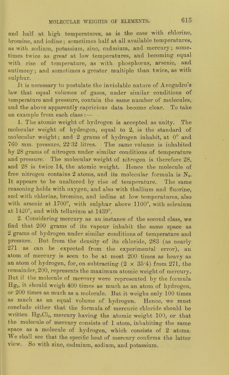 and half at liigli temperatures, as is the case with chlorine, bromine, and iodine; sometimes half at all available temperatures, as with sodium, potassium, zinc, cadmium, and mercury; some- times twice as great at low temperatures, and becoming equal with rise of temperature, as with phosphorus, arsenic, and antimony; and sometimes a greater multiple than twice, as with sulphur. It is necessary to postulate the inviolable nature of Avogadro's law that equal volumes of gases, under similar conditions of temperature and pressure, contain the same number of molecules, and the above apparently capricious data become clear. To take an example from each class :— 1. The atomic weight of hydrogen is accepted as unity. The molecular weight of hydrogen, equal to 2, is the standard of molecular weight; and 2 grams of hydrogen inhabit, at 0° and 760 mm. pressure, 2232 litres. The same volume is inhabited by 28 grams of nitrogen under similar conditions of temperature and pressure. The molecular weight of nitrogen is therefore 28, and 28 is twice 14, the atomic weight. Hence the molecule of free nitrogen contains 2 atoms, and its molecular formula is H'a. It appears to be unaltered by rise of temperature. The same reasoning holds with oxygen, and also with thallium and fluorine, and with chlorine, bromine, and iodine at low temperatures, also with arsenic at 1700°, with sulphur above 1100°, with selenium at 1420°, and with tellurium at 1439°. 2. Considering mercury as an instance of the second class, we find that 200 grams of its vapour inhabit the same space as 2 grams of hydrogen under similar conditions of temperature and pressure. But from the density of its chloride, 283 (as nearly 271 as can be expected from the experimental error), an atom of mercury is seen to be at most 200 times as heavy as an atom of hydrogen, for, on subtracting (2 x 35-4) from 271, the remainder, 200, represents the maximum atomic weight of mei^cury. But if the molecule of mercury were represented by the formula Hg2, it should weigh 400 times as much as an atom of hydrogen, or 200 times as much as a molecule. But it weighs only 100 times as much as an equal volume of hydrogen. Hence, we must conclude either that the formula of mercuric chloride should be written HgaCU, mercury having the atomic weight 100, or that the molecule of mercury consists of 1 atom, inhabiting the same space as a molecule of hydrogen, which consists of 2 atoms. We shall see that the speciBc heat of mercury confirms the latter view. So with zinc, cadmium, sodium, and potassium.