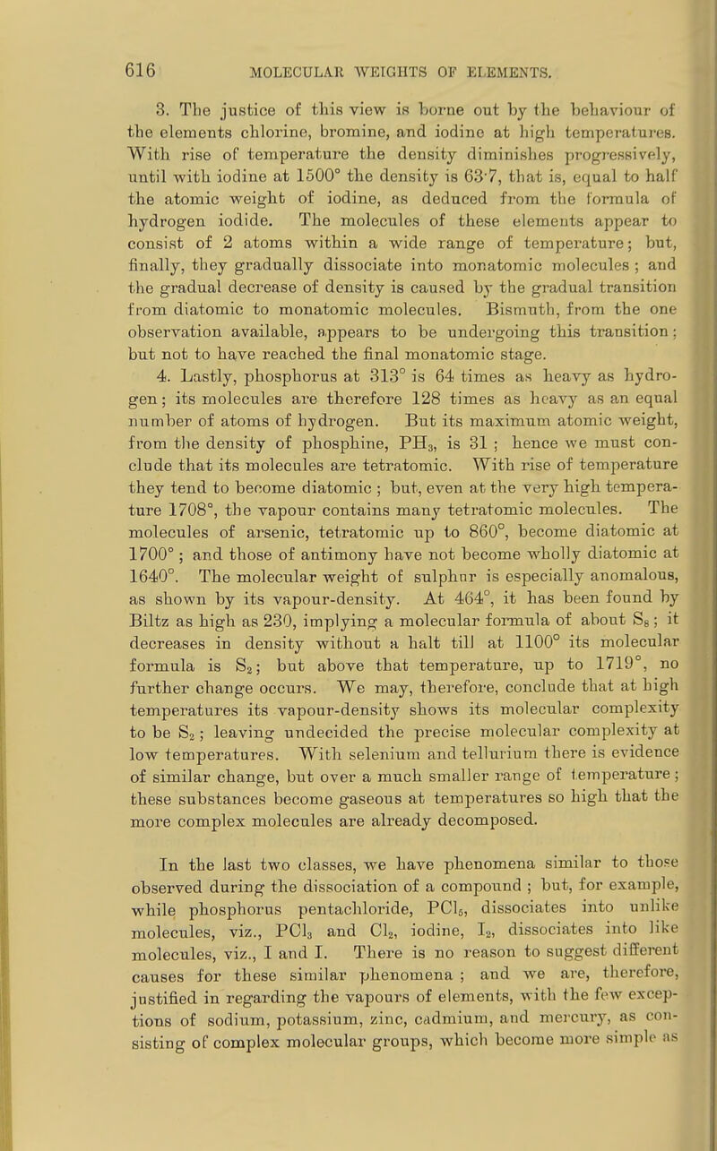 3. The justice of this view is borne out by the behaviour of the elements chlorine, bromine, and iodine at high temperatures. With rise of temperature the density diminishies progressively, until with iodine at 1500° the density is 63'7, that is, equal to half the atomic weigbt of iodine, as deduced from the formula of hydrogen iodide. The molecules of these elements appear to consist of 2 atoms witbin a wide range of temperature; but, finally, they gradually dissociate into monatomic molecules ; and the gradual decrease of density is caused by the gradual transition from diatomic to monatomic molecules. Bismuth, from the one observation available, a.ppears to be undergoing this transition; but not to bave reached the final monatomic stage. 4. Lastly, phosphorus at 313° is 64 times as heavy as hydro- gen ; its molecules are therefore 128 times as heavy as an equal number of atoms of hydrogen. But its maximum atomic weight, from the density of phosphine, PHg, is 31 ; hence we must con- clude that its molecules are tetratomic. With rise of temperature they tend to become diatomic ; but, even at the very high tempera- ture 1708°, the vapour contains many tetratomic molecules. The molecules of arsenic, tetratomic up to 860°, become diatomic at 1700°; and those of antimony have not become wholly diatomic at 1640°. The molecular weight of sulphnr is especially anomalous, as shown by its vapour-density. At 464°, it has been found by Biltz as high as 230, implying a molecular fonnula of about Sg; it decreases in density without a halt till at 1100° its molecular formula is S2; but above that temperature, up to 1719°, no further change occurs. We may, therefore, conclude that at high temperatures its vapour-density shows its molecular complexity to be S2; leaving undecided the precise molecular complexity at low temperatures. With selenium and tellurium there is evidence of similar change, but over a much smaller range of temperature; these substances become gaseous at temperatures so high that the more complex molecules are already decomposed. In the last two classes, we have phenomena similar to those observed during the dissociation of a compound ; but, for example, while phosphorus pentachloride, PCI5, dissociates into unlike molecules, viz., PCI3 and CI2, iodine, I2, dissociates into like molecules, viz., I and I. There is no reason to suggest different causes for these similar phenomena ; and we are, therefore, justified in regarding the vapours of elements, with the few excep- tions of sodium, potassium, zinc, cadmium, and mercury, as con- sisting of complex molecular groups, which become more simple ns