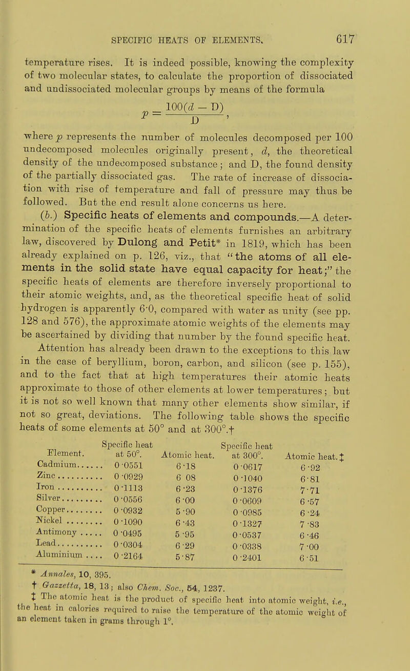 temperature rises. It is indeed possible, knowing the complexity of two molecular states, to calculate the proportion of dissociated and undissociated molecular groups by means of the formula ^ 100(i - P) where p represents tbe number of molecules decomposed per 100 undecomposed molecules originally present, d, the theoretical density of the undecomposed substance ; and D, the found density of the partially dissociated gas. The rate of increase of dissocia- tion with rise of temperature and fall of pressure may tbus be followed. Bat the end result alone concerns us here. (h.) Specific heats of elements and compounds.—A deter- mination of the specific heats of elements furnishes an arbitrary law, discovered by Dulong and Petit* in 1819, which has been already explained on p. 126, viz., that  the atoms of all ele- ments in the solid state have equal capacity for heat; the specific heats of elements are therefore inversely proportional to their atomic weights, and, as the theoretical specific heat of solid hydrogen is apparently 6-0, compared with water as unity (see pp. 128 and 576), the approximate atomic weights of the elements may be ascertained by dividing that number by the found specific heat. Attention has already been drawn to the exceptions to this law in the case of beryllium, boron, carbon, and silicon (see p. 155), and to the fact that at high temperatures their atomic heats approximate to those of other elements at lower temperatures; but it is not so well known that many other elements show similar, if not so great, deviations. The following table shows the specific heats of some elements at 50° and at 300°.t Specific lieat at 50°. Atomic heat. •0551 6-18 •0929 6 08 •1113 •0556 •0932 •1090 •0495 •0304 Element. Cadmium 0 Zinc 0 Iron 0 ■ Silver 0' Copper 0 Nickel 0 ■ Antimony 0 Lead 0 Aluminium .... 0 •2164 •23 •00 •90 •43 •95 •29 •87 Specific heat at 300°. Atomic heat. % 0-0617 6^92 0 -1040 6-81 0-1376 7^71 0 -0609 6-57 0 •ODSS 6-24 0^1327 7 •SS ©•0537 6^46 0 -0338 7-00 0 -2401 6 •SI * Annales, 10, 395. t Gazzetta, 18, 13; also Chem. Soc, 64, 1237. t The atomic heat is the product of specific heat into atomic weight, i.e., the heat in calories required to raise tlie temperature of the atomic weight of an element taken in grams through 1°.
