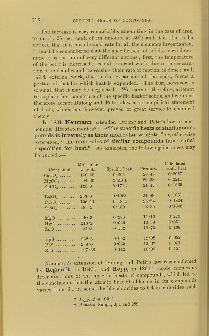 The increase is very remarkable, amounting in the case of iron to nearly 25 per cent, of its amount at 50°; and it is also to be noticed that it is not of equal rate for all the elements investigated. It must be remembered that the specific heat of solids, as we deter- mine it, is the sum of very diffei'ont actions; first, the temperature of the body is increased ; second, internal work, due to the separa- tion of molecules and iuci-easing their rate of motion, is done ; and, third, external work, due to the expansion of the body, forms a portion of that for which heat is expended. The last, however, is so small that it may be neglected. We cannot, therefore, attempt to explain the true nature of the specific heat of solids, and we must therefore accept Dulong and Petit's law as an empirical statement of facts, which has, however, proved of great service to chemical theory. In 1831, Neumann extended Dulon?: and Petit's law to com- pounds. His statement is*:—The specific heats of similar com- pounds is inversely as their molecular weights: or, otherwise expressed,  the molecules of similar compounds have equal capacities for heat. As examples, the following instances may be quoted:— Molecular Calculated Compound. weight. Speci fic heat. Product. specific heat 100 -08 0 2044 20 46 0-2057 MgCOg 94 -30 0 2161 20 38 0 -2211 125-3 0 1712 21 45 0-1669 BaS04 233 -0 0 1068 24 88 0 -1061 CaS04 136 -14 0 ■1854 25 -24 0 -1804 188 -5 0' 130 23 •85 0-1346 40-3 0 •276 11 -12 0-270 HgO 216 -2 0 -049 10 •59 0-051 81-3 0 132 10 -73 0-138 HgS 232 -3 0 -052 12 -08 0-052 239-0 0 -053 12 •67 0 051 97-36 0 •112 10 •90 0-125 Neumann's extension of Dulong and Petit's law was confirmed by Regnault, in 1840; and Kopp, in 1864,t made numerous determinations of the specific heats of compounds, which led to the conclusion that the atomic heat of chlorine in its compounds varies from 6-1 in some double chlorides to 6-4 in chlorides such * Foffff. Ann., 23, 1. t Annalen, Suppl., 8, 1 and 289.