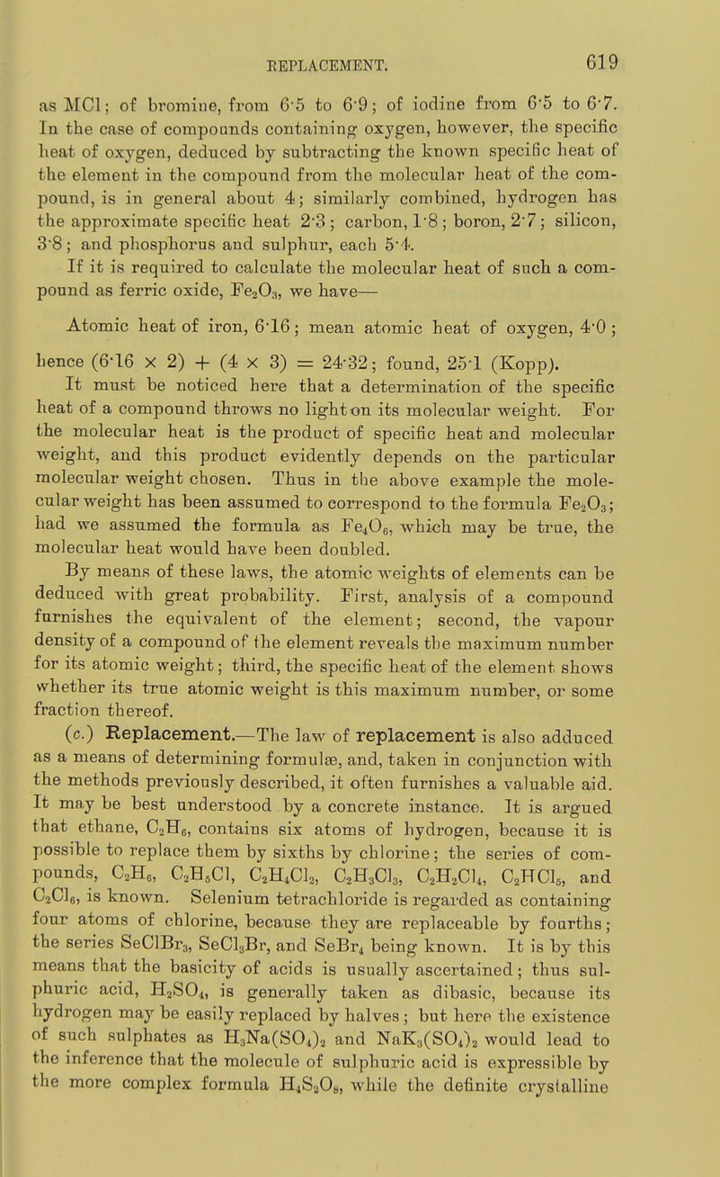 as MCI; of bromine, from 6'5 to 6-9; of iodine from 6-5 to 67. In the case of compounds containing oxygen, however, the specific heat of oxygen, deduced by subtracting the known specific heat of the element in the compound from the molecular heat of the com- pound, is in general about 4; similarly combined, hydrogen has the approximate specific heat 2 3 ; carbon, 1'8 ; boron, 27 ; silicon, 38; and phosphorus and sulphur, each 54. If it is required to calculate the molecular heat of such a com- pound as ferric oxide, Fe203, we have— Atomic heat of iron, 6'16; mean atomic heat of oxygen, 4*0 ; hence (6-16 x 2) + (4 x 3) = 24-32; found, 25-1 (Kopp). It must be noticed here that a determination of the specific heat of a compound throws no lighten its molecular weight. For the molecular heat is the product of specific heat and molecular weight, and this product evidently depends on the particular molecular weight chosen. Thus in the above example the mole- cular weight has been assumed to correspond to the formula FejOa; had we assumed the formula as Fe406, which may be true, the molecular heat would have been doubled. By means of these laws, the atomic weights of elements can be deduced with great probability. First, analysis of a compound furnishes the equivalent of the element; second, the vapour density of a compound of the element reveals the maximum number for its atomic weight; third, the specific heat of the element shows whether its true atomic weight is this maximum number, or some fraction thereof. (c.) Replacement.—The law of replacement is also adduced as a means of determining formulae, and, taken in conjunction with the methods previously described, it often furnishes a valuable aid. It may be best understood by a concrete instance. It is argued that ethane, CoHg, contains six atoms of hydrogen, because it is possible to replace them by sixths by chlorine; the series of com- pounds, C^He, C2H5CI, C,B.,Ck, aHaCla, C2H2CI4, C2HCI5, and C2C16, is known. Selenium tetrachloride is regarded as containing- four atoms of chlorine, beca.use thej are replaceable by fourths; the series SeClBrg, SeClgBr, and SeBr^ being known. It is by this means that the basicity of acids is usually ascertained; thus sul- phuric acid, H2SO4, is generally taken as dibasic, because its hydrogen may be easily replaced by halves ; but here the existence of such sulphates as H3T^a(S04)2 and NaK3(S04)2 would lead to the inference that the molecule of sulphuric acid is expressible by the more complex formula HiSjOb, while the definite crystalline