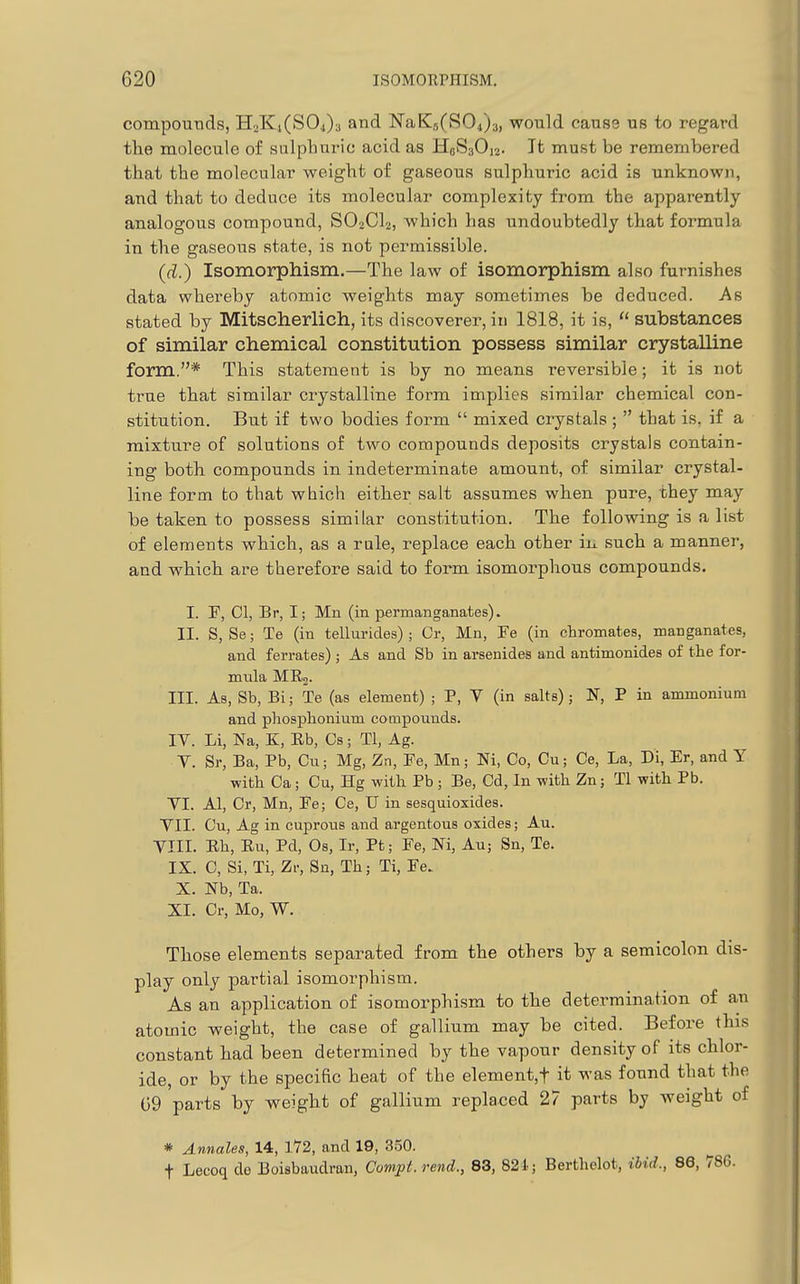 compouTids, HoKi(S04)3 and NaK5(S04)3, would cause us to regard tlie molecule of sulphuric acid as HoSsOu. It must be remembered that the molecular weight of gaseous sulphuric acid is unknown, and that to deduce its molecular complexity from the apparently analogous compound, SO2CI2, which has undoubtedly that formula in the gaseous state, is not permissible. (d.) Isomorphism.—The law of isomorphism also furnishes data whereby atomic weights may sometimes be deduced. As stated by Mitscherlich, its discoverer, in 1818, it is,  substances of similar chemical constitution possess similar crystalline form.* This statement is by no means reversible; it is not true that similar crystalline form implies similar chemical con- stitution. But if two bodies form  mixed crystals;  that is. if a mixture of solutions of two compounds deposits crystals contain- ing both, compounds in indeterminate amount, of similar crystal- line form to that which either salt assumes when pure, they may be taken to possess similar constitution. The following is a list of elements which, as a rale, replace each other in. such a manner, and which are therefore said to form isomorphous compounds. I. F, CI, Br, I; Mn (in permanganates). II. S, Se; Te (in tellurides) ; Or, Mn, Fe (in chromates, manganates, and ferrates); As and Sb in arsenides and antimonides of the for- mula ME.2. III. As, Sb, Bi; Te (as element) ; P, V (in salts); N, P in ammonium and phosplionium compounds. IV. Li, Na, K, Rb, Cs; Tl, Ag. V. Sr, Ba, Pb, Cu; Mg, Zn, Fe, Mn; Ni, Co, Cu; Ce, La, Di, Er, and Y with Ca; Cu, Hg with Pb ; Be, Cd, In with Zn; Tl with Pb. YI. Al, Cr, Mn, Fe; Ce, U in sesquioxides. YII. Cu, Ag in cuprous and argentous oxides; Au. YIII. Eh, Ru, Pd, Os, Ir, Pt; Fe, M, Au; Sn, Te. IX. C, Si, Ti, Zv, Sn, Th; Ti, Fe. X. Nb, Ta. XL Cr, Mo, W. Those elements separated from the others by a semicolon dis- play only partial isomorphism. As an application of isomorphism to the determination of an atomic weight, the case of gallium may be cited. Before this constant had been determined by the vapour density of its chlor- ide, or by the specific heat of the element,t it was found that the G9 'parts by weight of gallium replaced 27 parts by weight of * Annales, 14, 172, and 19, 350. t Lecoq do Boisbaudrau, Compt.rend., 83, 821; Bertholot, ibid., 86, 71