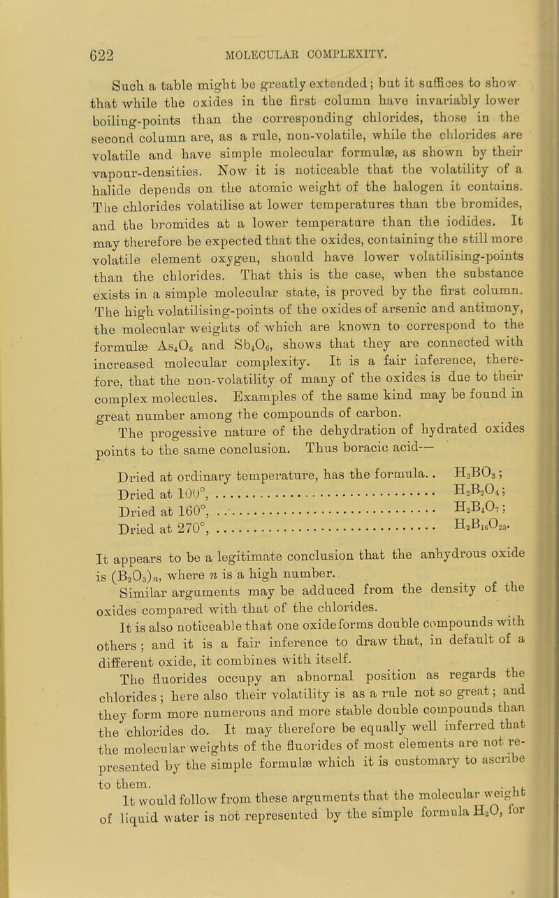 Sucli a table might be greatly extended; but ifc saffices to show that while the oxides in the first column have invariably lower boiling-points than the corresponding chlorides, those in the second column are, as a rule, non-volatile, while the clilorides are volatile and have simple molecular formulae, as shown by theii- vapour-densities. Now it is noticeable that the volatility of a halide depends on the atomic weight of the halogen it contains. The chlorides volatilise at lower temperatures than the bromides, and the bromides at a lower temperatare than the iodides. It may therefore be expected that the oxides, containing the still more volatile element oxygen, should have lower volatiiising-points than the chlorides. That this is the case, when the substance exists in a simple molecular state, is proved by the first column. The high volatilising-points of the oxides of arsenic and antimony, the molecular weights of which are known to correspond to the formulge AsiOe and SbiOe, shows that they are connected with increased molecular complexity. It is a fair inference, there- fore, that the non-volatility of many of the oxides is due to theu- complex molecules. Examples of the same kind may be found in great number among the compounds of carbon. The progessive nature of the dehydration of hydrated oxides points to the same conclusion. Thus boracic acid— Dried at ordinary temperature, has the formula.. H3BO3; Dried at 10U°, H^BA; Dried at 160°, . .• H2B4O7; Dried at 270°, H^BiaOzs- It appears to be a legitimate conclusion that the anhydrous oxide is (BzOa)^, where n is a high number. Similar arguments may be adduced from the density of the oxides compared with that of the chlorides. It is also noticeable that one oxide forms double compounds with others ; and it is a fair inference to draw that, in default of a difiereut oxide, it combines with itself. The fluorides occupy an abnornal position as regards the chlorides ; here also their volatility is as a rule not so great; and they form more numerous and more stable double compounds than the chlorides do. It may therefore be equally well inferred that the molecular weights of the fluorides of most elements are not re- presented by the simple formula which it is customary to ascribe to them. . , It would follow from these arguments that the molecular weiglit of liquid water is not represented by the simple formula H^O, ior