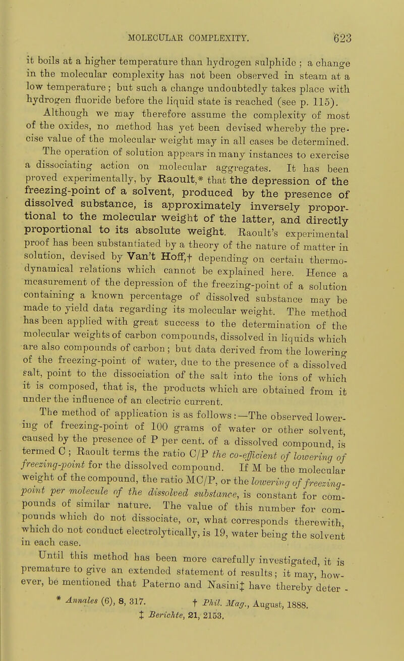 ifc boils at a higher temperature than hydrogen sulphide ; a change in the molecular complexity has not been observed in steam at a low temperature; but such a change undoubtedly takes place with hydrogen fluoride before the liquid state is reached (see p. 115). Although we may therefore assume the complexity of most of the oxides, no method has yet been devised whereby the pre- cise value of the molecular weight may in all cases be determined. The operation of solution appears in many instances to exercise a dissociating action on molecular aggregates. It has been proved experimentally, by Raoult * that the depression of the freezing-point of a solvent, produced by the presence of dissolved substance, is approximately inversely propor- tional to the molecular weight of the latter, and directly proportional to its absolute weight. Raoult's experimental proof has been substantiated by a theory of the nature of matter in solution, devised by Van't Hofr,t depending on certain thermo- dynamical relations which cannot be explained here. Hence a measurement of the depression of the freezing-point of a solution containing a known percentage of dissolved substance may be made to yield data regarding its molecular weight. Tbe method has been applied with great success to the determination of the molecular weights of carbon compounds, dissolved in liquids which are also compounds of carbon ; but data derived from the lowering of the freezing-point of water, due to the presence of a dissolved ?alt, point to the dissociation of the salt into the ions of which it is composed, that is, the products which are obtained from it under the influence of an electric current. The method of application is as follows:—The observed lower- ing of freezing-point of 100 grams of water or other solvent caused by the presence of P per cent, of a dissolved compound is termed C ; Raoult terms the ratio C/P the co-eficient of lowering of freezing-point for the dissolved compound. If M be the molecular weight of the compound, the ratio MC/P, or the lowering of freezing- point per molecule of the dissolved substance, is constant for com- pounds of similar nature. The value of this number for com pounds which do not dissociate, or, what corresponds therewith which do not conduct electrolytically, is 19, water being the solvent in each case. Until this method has been more carefully investigated it is premature to give an extended statement of results; it may 'how- ever, be mentioned that Paterno and NasiniJ have thereby'deter - * Annates (6), 8, 317. f Phil. Mag., August, 1888. X Berichte, 21, 2153,