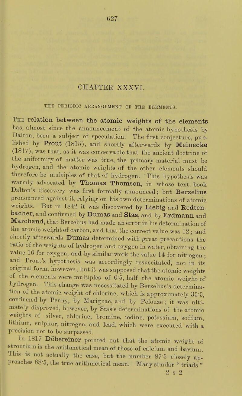 CHAPTEE XXXVI. THE PERIODIC ARRANGEMENT OF THB ELEMENTS. The relation between the atomic weights of the elements has, almost since the announcement of the atomic hypothesis by Dalton, been a subject of speculation. The first conjecture, pub- lished by Prout (1815), and shortly afterwards by Meinecke (18L7) , was that, as it was conceivable that the ancient doctrine of the uniformity of matter was true, the primary material mast be hydrogen, and the atomic weights of the other elements should therefore be multiples of that of hydrogen. This hypothesis was warmly advocated by Thomas Thomson, in whose text book Dalton's discovery was first formally announced; but Berzelius pronounced against it, relying on his own determinations of atomic Aveights. But in 1842 it was discovered by Liebig and Redten- bacher, and confirmed by Dumas and Stas, and by Erdmann and Marchand, that Berzelius had made an error in his determination of the atomic weight of carbon, and that the correct value was 12 ; and shortly afterwards Dumas determined with great precautions the ratio of the weights of hydrogen and oxygen in water, obtaining the value 16 for oxygen, and by similar work the value 14 for nitrogen ; and Prout's hypothesis was accordingly resascitated, not in its original form, however; but it was supposed that the atomic weights of the elements were multiples of O'S, half the atomic weight of hydrogen. This change was necessitated by Berzelius's determina- tion of the atomic weight of chlorine, which is approximatelv 35-5, confirmed by Penny, by Marignac, and by Pelouze; it was ulti- mately disproved, however, by Stas's determinations of the atomic weights of silver, chlorine, bromine, iodine, potMSsium, sodium, lithium, sulphur, nitrogen, and lead, which were executed with a precision not to be surpassed. In 1817 Dobereiner pointed out that the atomic weight of strontium is the arithmetical mean of those of calcium and barium. This is not actually the case, bat the number 87-6 closely ap- proaches 88-5, the true arithmetical mean. Many similar  triads  2 s 2