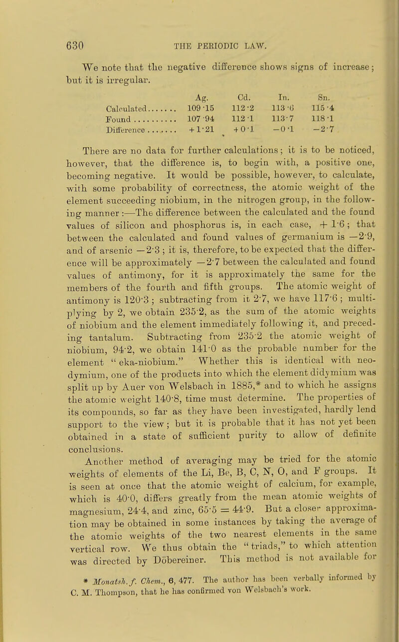 We note that tlie negative difference shows signs of increase; but it is irregular. Ag. Cd. In. Sn. Calculated 109-15 112-2 113-(J 115-4 Found 107-94. 112-1 113-7 118-1 Ditferenco +1-21 +0-1 -0-1 -2-7 There are no data for further calculations; it is to be noticed, however, that the difference is, to begin with, a positive one, becoming negative. It would be possible, however, to calculate, with some probability of correctness, the atomic weight of the element succeeding niobium, in the nitrogen group, in the follow- ing manner :—The difference between the calculated and the found values of silicon and phosphorus is, in each case, + 1-6 ; that between the calculated and found values of germanium is —2-9, and of arsenic — 2-3 ; it is, therefore, to be expected that the differ- ence will be approximately —2-7 between the calculated and found values of antimony, for it is approximately the same for the members of the fourth and fifth groups. The atomic weight of antimony is 120-3 ; subtracting from it 2-?, we have 117-6 ; multi- plying by 2, we obtain 235-2, as the sum of the atomic weights of niobium and the element immediately following it, and preced- ing tantalum. Subtracting from 236-2 the atomic weight of niobium, 94-2, we obtain 141-0 as the probable number for the element eka-niobium. Whether this is identical with neo- dymium, one of the products into which the element didymium was split up by Auer von Welsbach in 1885,* and to which he assigns the atomic weight 140-8, time must determine. The properties of its compounds, so far as they have been investigated, hardly lend support to the view; but it is probable that it has not yet been obtained in a state of sufficient purity to allow of definite conclusions. Another method of averaging may be tried for the atomic weights of elements of the Li, Be, B, C, N, 0, and F groups. It is seen at once that the atomic weight of calcium, for example, which is 40-0, difiers greatly from the mean atomic weights of magnesium, 24-4, and zinc, 66-5 = 44-9. But a closer approxima- tion may be obtained in some instances by taking the average of the atomic weights of the two nearest elements in the same vertical row. We thus obtain the triads, to which attention was directed by Dobereiner. This method is not available for * MonaUh.f. Chem., 6, 477. The author has been verbally informed by C. M. Thompson, that he has confirmed von Wclsbach's work.