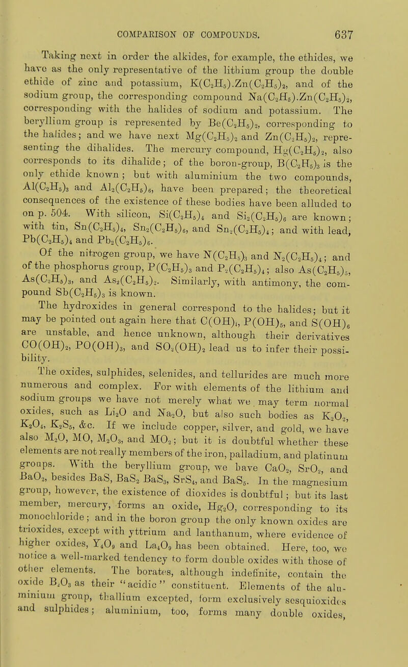 Taking next in order the alkides, for example, the ethides, we have as the only representative of the lithium group the double ethide of zinc and potassium, K(C2H5).Zn(C.,H5)2, and of the sodium group, the corresponding compound Na(C,fl6).Zn(C2H5).^, corresponding with the halides of sodiara and potassium. The beryllium group is represented by Be(C3H5)o, corresponding to the halides; and we have next MgCC^Hija and ZnCC.Hs),, repre- senting the dibalides. The mercury compound, HgCC.Hs).,, also corresponds to its dihalide; of the borou-group, B(C,H6)3 is the only ethide known ; but with aluminium the two compounds, A1(C2H3)3 and Al2(C2H5)6, have been prepared; the theoretical consequences of the existence of these bodies have been alluded to on p. 504. With silicon, Si(C2H5), and Si2(C,H5)6 are known; with tin, Sn(C2H5)4, Sn2(C2H6)e, and Sn,(C2H5),; and with lead, Pb(C2H5)4 and Pb2(C2H5)6. Of the nitrogen group, we have N(C2H.,)3 and li(,(C.K,),; and of the phosphorus group, F(C,U,), and P2(C2H5)4; also As(C2Ha),, As(C,H5)3, and As^CCaHg).,. Similarly, with antimony, the com- pound Sb(C2H5)3 is known. The hydroxides in general correspond to the halides; but it may be pointed out again here that C(OH),, P(0H)5, and S(OH)s are unstable, and hence unknown, although their derivatives C0(0H)2, P0(0H)3, and S0.(0H)2 lead us to infer their possi- bility. The oxides, sulphides, selenides, and tellurides are much more numerous and complex. For with elements of the lithium and sodium groups we have not merely what we may term normal oxides, such as Li20 and Na^.O, but also such bodies as K2O2, K^Oi, K2S5, &c. If we include copper, silver, and gold, we have also M2O, MO, M2O3, and MO.,; but it is doubtful whether these elements are not really members of the iron, palladium, and platinum groups. With the beryllium group, we have CaOj, SrO„ and Ba02, besides BaS, BaS2 BaSg, SrS4, and BaS,. In the magnesium group, however, the existence of dioxides is doubtful ; but its last member, mercury, forms an oxide, Hg,0, corresponding to its monochloride; and in the boron group the only known oxides are tiioxides, except with yttrium and lanthanum, where evidence of higher oxides, r408 and La409 has been obtained. Here, too, wo notice a well-marked tendency to form double oxides with those of other elements. The borates, although indefinite, contain the oxide B.Osas their acidic constituent. Elements of the alu- minium group, thallium excepted, form exclusively sesquioxidcs and sulphides; aluminium, too, forms many double oxides,