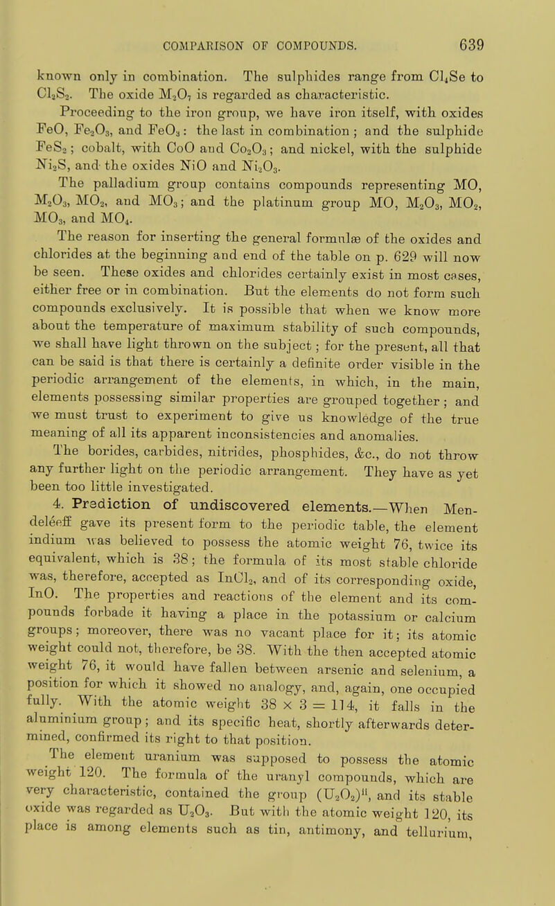 known only in combination. The sulphides range from Cl4Se to CI3S2. The oxide M2O7 is regarded as characteristic. Proceeding to the iron group, we have iron itself, with, oxides FeO, FcoOa, and FeOa: the last in combination ; and the sulphide FeSj; cobalt, with CoO aud C02O3; and nickel, with the sulphide NijS, and the oxides NiO and ISTiaOs. The palladium group contains compounds representing MO, M2O3, MO2, and MO3; and the platinum group MO, M2O3, MO2, MO3, and MO4. The reason for inserting the general formulae of the oxides and chlorides at the beginning and end of the table on p. 629 will now be seen. These oxides and chlorides certainly exist in most cases, either free or in combination. But the elements do not form sucb compounds exclusively. It is possible that when we know more about the temperature of maximum stability of such compounds, we shall have light thrown on the subject; for the present, all that can be said is that there is certainly a definite order visible in the periodic arrangement of the elements, in which, in the main, elements possessing similar properties are grouped together; and we must trust to experiment to give us knowledge of the true meaning of all its apparent inconsistencies and anomalies. The borides, carbides, nitrides, phosphides, &c., do not throw any further light on the periodic arrangement. They have as yet been too little investigated. 4. Prediction of undiscovered elements.—When Men- deleeff gave its present form to the periodic table, the element indium Avas believed to possess the atomic weight 76, twice its equivalent, which is 38; the formula of its most stable chloride was, therefore, accepted as InCL, and of its corresponding oxide, InO. The properties and reactions of the element and its com- pounds forbade it having a place in the potassium or calcium groups; moreover, there was no vacant place for it; its atomic weight could not, therefore, be 38. With the then accepted atomic weight 76, it would have fallen between arsenic and selenium, a position for which it showed no analogy, and, again, one occupied fully. With the atomic weight 38 X 3 = 114, it falls in the aluminium group; and its specific heat, shortly afterwards deter- mined, confirmed its right to that position. The element uranium was supposed to possess the atomic weight 120. The formula of the uranyl compounds, which are very characteristic, contained the group (U,0,y\ and its stable oxide was regarded as U2O3. But with the atomic weight 120, its place is among elements such as tin, antimony, and tellurium,