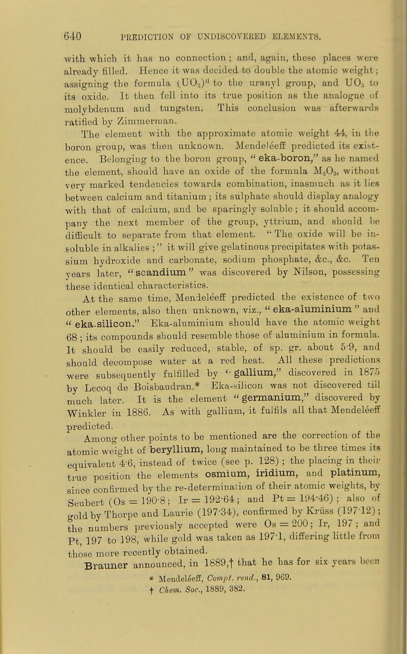 with which it has no connection ; and, again, these places were already filled. Hence it was decided to double the atomic weight; assigning the formula (110^)'' to the uranyl group, and UO3 to its oxide. It then fell into its true position as the analogue of molybdenum and tungsten. This conclusion was afterwards ratified by Zimmerman. The element with the approximate atomic weight 44, in the boron group, was then unknown. Mendeleefi: pi^edicted its exist- ence. Belonging to the boi'on group,  eka-boron, as he named tlie element, should have an oxide of the formula M2O3, without very marked tendencies towards combination, inasmuch as it lies between calcium and titanium ; its sulphate should display analogy with that of calcium, and be sparingly soluble ; it should accom- pany the next member of the group, yttrium, and should l)e difficult to separate from that element.  The oxide will be in- soluble in alkalies ;  it will give gelatinous precipitates with potas- sium hydroxide and carbonate, sodium phosphate, &c., &c. Ten years later, scandium was discovered by Nilson, possessing these identical characteristics. At the same time, Menieleeff predicted the existence of two other elements, also then unl^nown, viz.,  eka-aluminium  and  eka-Silicon. Eka-aluminium should have the atomic weight 68 ; its compounds should resemble those of aluminium in formula. It should be easily reduced, stable, of sp. gr. about 5-9, and should decompose water at a red heat. All these predictions were subsequently fulfilled by gallium, discovered in 1875 by Lecoq de Boisbaudran.* Eka-silicon was not discovered till much later. It is the element germanium, discovered by Winkler in 1886. As with gallium, it fulfils all that Mendeleelf predicted. Among other points to be mentioned are the correction of the atomic weight of beryllium, long maintained to be three times its equivalent 4-6, instead of twice (see p. 128) ; the placing in their true position the elements osmium, iridium, and platinum, since conBrmed by the re-deterniinalion of their atomic weights, by Seubert (Os = 190-8; Ir = 192-64 ; and Ft = 194-46) ; also of gold by Thorpe and Laurie (197-34), confirmed by Kriiss (197-12) ; the numbers previously accepted were Os = 200; Ir, 197; and Ft 197 to 198, while gold was taken as 197-1, differing little from those more recently obtained. Brauner announced, in 1889,t that he has for six years been « Mendeleeff, Compt. rend., 81, 969. t Chem. Soc, 1889, 382.