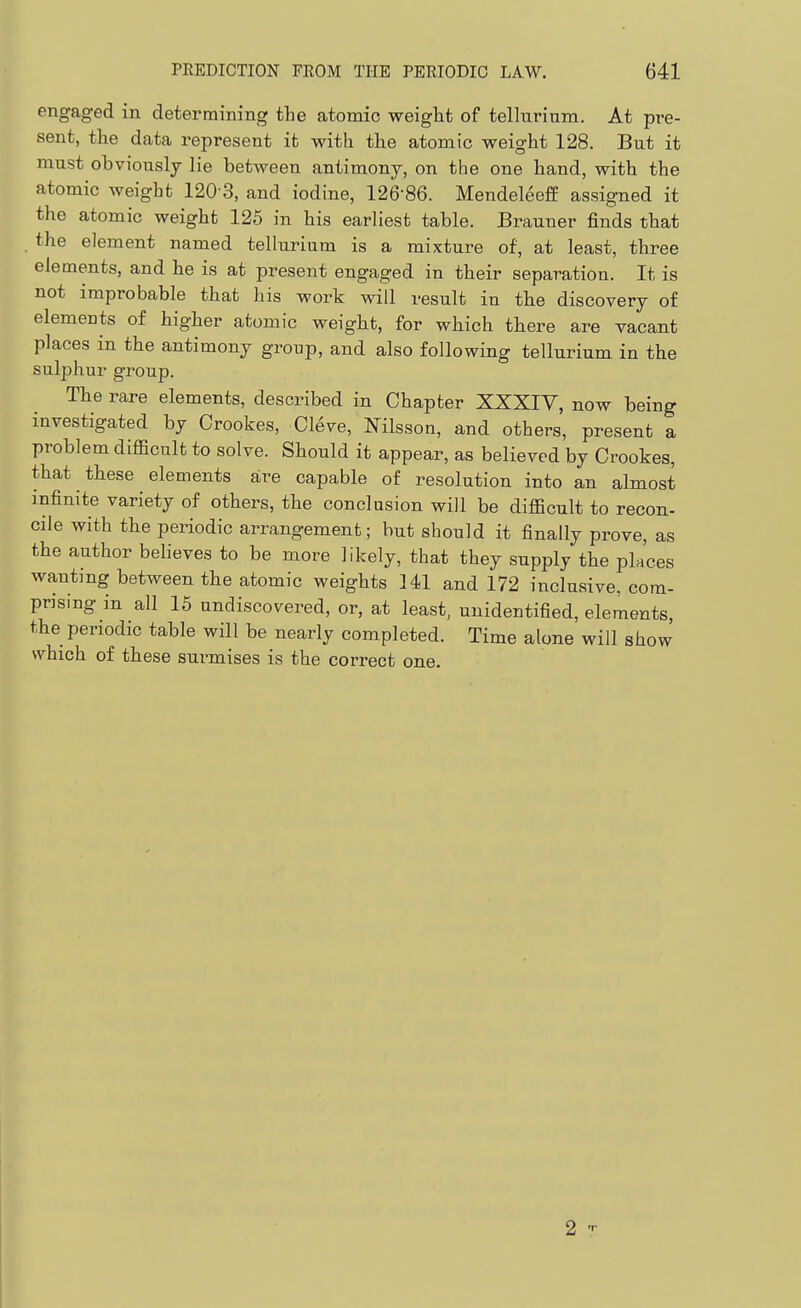 engaged in determining the atomic weight of tellurium. At pre- sent, the data represent it with the atomic weight 128. But it must obviously lie between antimony, on the one hand, with the atomic weight 120 3, and iodine, 126-86. MendeleefE assigned it the atomic weight 125 in his earliest table. Brauner finds that . the element named tellurium is a mixture of, at least, three elements, and he is at present engaged in their separation. It is not improbable that his work will result in the discovery of elemeats of higher atomic weight, for which there are vacant places in the antimony group, and also following tellurium in the sulphur group. The rare elements, described in Chapter XXXIY, now being investigated by Crookes, Cleve, Nilsson, and others, present a problem difficult to solve. Should it appear, as believed by Crookes, that these elements are capable of resolution into an almost infinite variety of others, the conclusion will be difficult to recon- cile with the periodic arrangement; but should it finally prove, as the author believes to be more likely, that they supply the places wanting between the atomic weights 141 and 172 inclusive, com- prising in all 15 undiscovered, or, at least, unidentified, elements, the periodic table will be nearly completed. Time alone will show which of these surmises is the correct one. 2 T