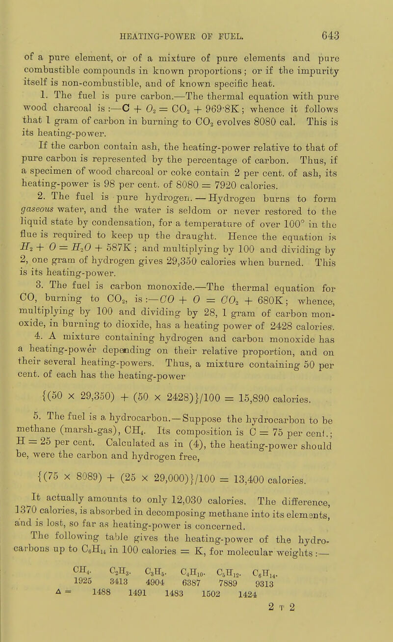 of a pure element, or of a mixture of pure elements and pure combustible compounds in known proportions ; or if the impurity itself is non-combustible, and of known specific heat. 1. The fuel is pure carbon.—The thermal equation with pure wood charcoal is :—C + 0. = CO2 + 969-8K; whence it follows that 1 gram of carbon in burning to CO2 evolves 8080 cal. This is its heating-power. If the carbon contain ash., the heating-power relative to that of pure carbon is represented by the percentage of carbon. Thus, if a specimen of wood charcoal or coke contain 2 per cent, of ash, its heating-power is 98 per cent, of 8080 = 7920 calories. 2. The fuel is pure hydrogen. — Hydrogen burns to form gaseous water, and the water is seldom or never restored to the liquid state by condensation, for a temperature of over 100° in thu flue is required to keep up the draught. Hence the equation is S^2 + 0 = H2O + 587K ; and multiplying by 100 and dividing by 2, one gram of hydrogen gives 29,350 calories when burned. This is its heating-power. 3. The fuel is carbon monoxide.—The thermal equation for CO, burning to CO^, is :—(70 -f- 0 = GO^ -f 680K; whence, multiplying by 100 and dividing by 28, 1 gram of carbon mon- oxide, in burning to dioxide, has a heating power of 2428 calories. 4. A mixture containing hydrogen and carbon monoxide has a heating-power depeodiug on their relative proportion, and on their several heating-powers. Tlaus, a mixture containing 50 per cent, of each has the heating-power {(50 X 29,350) + (50 x 2428)}/100 = 15,890 calories. 5. The fuel is a hydrocarbon. —Suppose the hydrocarbon to be methane (marsh-gas), CH4. Its composition is 0 = 75 per ceni.; H = 25 per cent. Calculated as in (4), the heating-power should be, were the carbon and hydrogen free, {(75 X 8089) -f (25 x 29,000) }/100 = 13,400 calories. It actually amounts to only 12,030 calories. The difPerence, 1370 calories, is absorbed in decomposing methane into its elemants,' and is lost, so far as heating-power is concerned. The following table gives the heating-power of the hydro- carbons up to CeHu in 100 calories = K, for molecular weights :— CH,. C2H3. C'sHs- C.Hio. C^Hia. CJI,,- 1925 3413 4904 6387 7889 9313 A = 1488 1491 1483 1502 1424 2 T 2